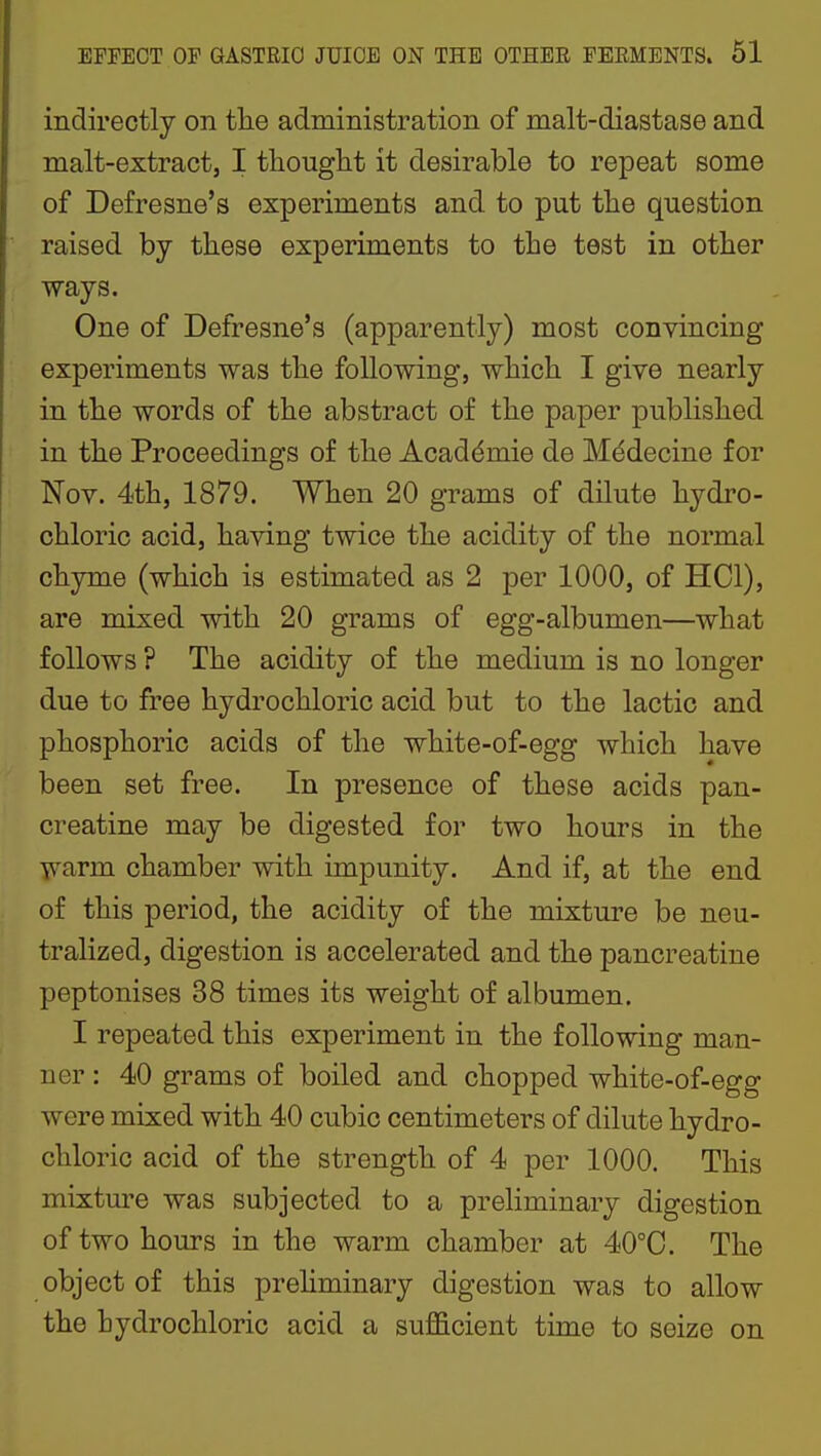 indirectly on tlie administration of malt-diastase and malt-extract, I tliouglit it desirable to repeat some of Defresne's experiments and to put the question raised by these experiments to the test in other ways. One of Defresne's (apparently) most convincing experiments was the following, which I give nearly in the words of the abstract of the paper published in the Proceedings of the Academic de Mddecine for Nov. 4th, 1879. When 20 grams of dilute hydro- chloric acid, having twice the acidity of the normal chyme (which is estimated as 2 per 1000, of HCl), are mixed with 20 grams of egg-albumen—what follows ? The acidity of the medium is no longer due to free hydrochloric acid but to the lactic and phosphoric acids of the white-of-egg which have been set free. In presence of these acids pan- creatine may be digested for two hours in the warm chamber with impunity. And if, at the end of this period, the acidity of the mixture be neu- tralized, digestion is accelerated and the pancreatine peptonises 38 times its weight of albumen. I repeated this experiment in the following man- ner : 40 grams of boiled and chopped white-of-egg were mixed with 40 cubic centimeters of dilute hydro- chloric acid of the strength of 4 per 1000. This mixture was subjected to a preliminary digestion of two hours in the warm chamber at 40°C. The object of this preHminary digestion was to allow the hydrochloric acid a suflScient time to seize on