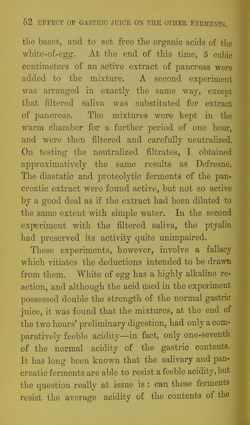 tbe bases, and to set free the organic acids of the wbite-of-egg. At tlie end of tliis time, 5 cubic centimeters of an active extract of pancreas were added to tbe mixture. A second experiment was arranged in exactly tbe same way, except tbat filtered saliva was substituted for extract of pancreas. Tbe mixtures were kept in tbe warm cbamber for a furtber period of one bour, and were tben filtered and carefully neutralised. On testing tbe neutralized filtrates, I obtained approximatively tbe same results as Defresne. Tbe diastatic and proteolytic ferments of tbe pan- creatic extract were found active, but not so active by a good deal as if tbe extract bad been diluted to tbe same extent witbi simple water. In tbe second experiment witb tbe filtered saliva, tbe ptyalin bad preserved its activity quite unimpaired. Tbese experiments, bowever, involve a fallacy wbicb vitiates tbe deductions intended to be drawn from tbem. Wbite of egg bas a bigbly alkaline re- action, and altbougb. tbe acid used in tbe experiment possessed double tbe strengtb. of tbie normal gastric juice, it was found tbat tbe mixtures, at tbe end of tbe two bours' preliminary digestion, bad only a com- paratively feeble acidity—in fact, only one-seventh of tbe normal acidity of tbe gastric contents. It bas long been known tbat tbe salivary and pan- creatic ferments are able to resist a feeble acidity, but tbe question really at issue is : can tbese ferments resist tbe average acidity of tbe contents of the