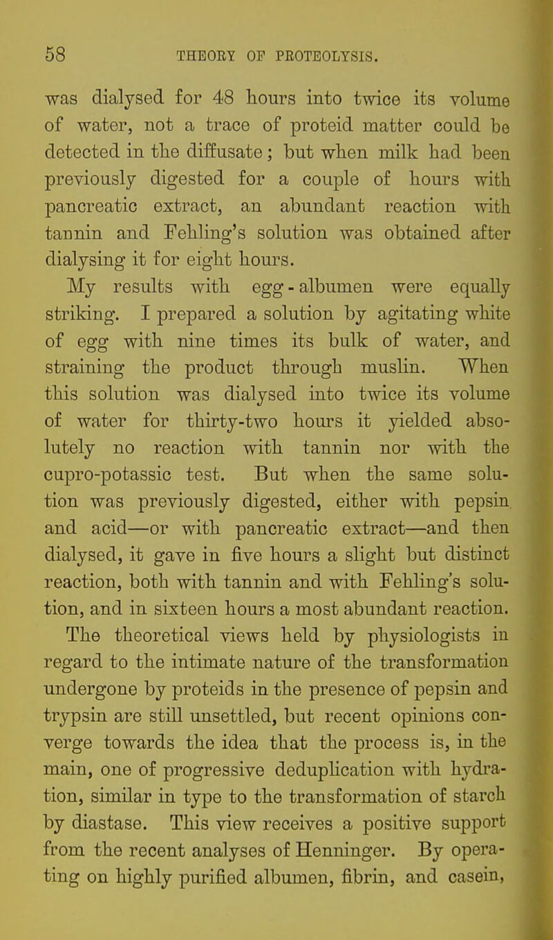 was dialysed for 48 hours into twice its volume of water, not a trace of proteid matter could be detected in the diffusate; but when milk had been previously digested for a couple of hours with pancreatic extract, an abundant reaction with tannin and Fehling's solution was obtained after dialysing it for eight hours. My results with egg - albumen were equally striking. I prepared a solution by agitating white of egg with nine times its bulk of water, and straining the product through muslin. When this solution was dialysed into twice its volume of water for thirty-two hom-s it yielded abso- lutely no reaction with tannin nor with the cupro-potassio test. But when the same solu- tion was previously digested, either with pepsin and acid—or with pancreatic extract—and then dialysed, it gave in five hours a slight but distinct reaction, both with tannin and with Fehling's solu- tion, and in sixteen hours a most abundant reaction. The theoretical views held by physiologists in regard to the intimate nature of the transformation undergone by proteids in the presence of pepsin and trypsin are still unsettled, but recent opinions con- verge towards the idea that the process is, in the main, one of progressive deduplication with hydra- tion, similar in type to the transformation of starch by diastase. This view receives a positive support from the recent analyses of Henninger. By opera- ting on highly purified albumen, fibrin, and casein,