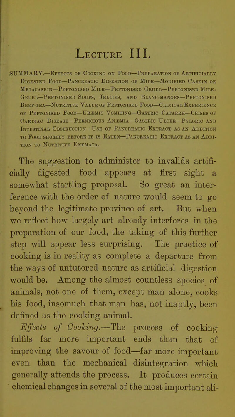 Lecture III. STJirMART.—Effects of Cooking on Food—Preparation of Artificially Digested Food—Pancreatic Digestion op Milk—Modified Casein or Metacasein—Peptonised Milk—Peptonised Gruel—Peptonised Milk- Gruel—Peptonised Soups, Jellies, and Blanc-manges—Peptonised Beef-tea—Nutritive Value of Peptonised Food—Clinical Experience of Peptonised Food—Ur^emic Vomiting—Gastric Catarrh—Crises of Caediac Disease—Pernicious An.emia—Gastric Ulcer—Pyloric and Intestinal Obstruction—Use of Pancreatic Extract as an Addition to Food shortly before it is Eaten—Pancreatic Extract as an Addi- tion to Nutritite Enemata. The suggestion to administer to invalids artifi- cially digested food appears at first sight a somewhat startliog proposal. So great an inter- ference with the order of nature would seem to go beyond the legitimate province of art. But when we reflect how largely art already interferes in the preparation of our food, the taking of this further step will appear less surprising. The practice of cooking is in reality as complete a departure from the ways of untutored nature as artificial digestion would be. Among the almost countless species of animals, not one of them, except man alone, cooks his food, insomuch that man has, not inaptly, been defined as the cooking animal. Effects of OooJcing.—The process of cooking fulfils far more important ends than that of improving the savour of food—far more important even than the mechanical disintegration which generally attends the process. It produces certain ' chemical changes in several of the most important ali-