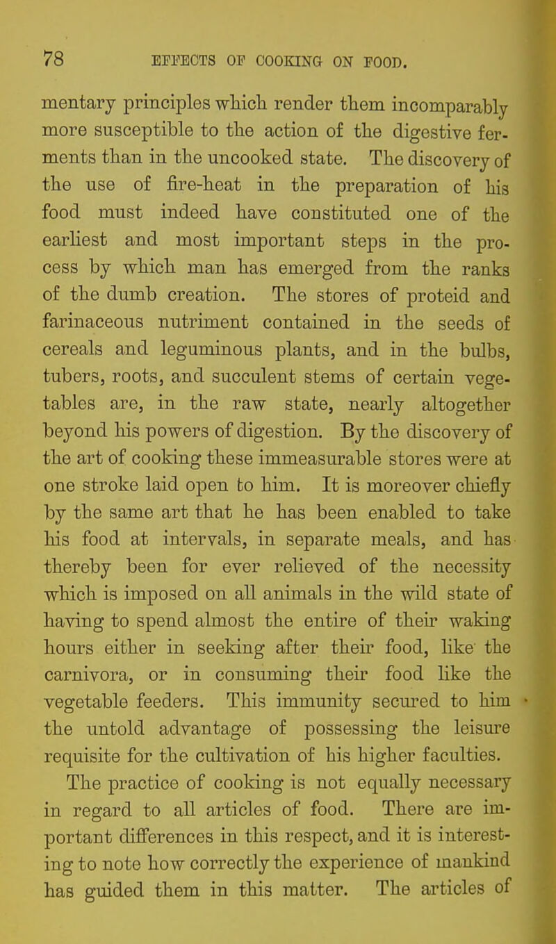 mentary principles which render them incomparably more susceptible to the action of the digestive fer- ments than in the uncooked state. The discovery of the use of fire-heat in the preparation of his food must indeed have constituted one of the earliest and most important steps in the pro- cess by which man has emerged from the ranks of the dnmb creation. The stores of proteid and farinaceous nutriment contained in the seeds of cereals and leguminous plants, and in the bulbs, tubers, roots, and succulent stems of certain vege- tables are, in the raw state, nearly altogether beyond his powers of digestion. By the discovery of the art of cooking these immeasurable stores were at one stroke laid open fco him. It is moreover chiefly by the same art that he has been enabled to take his food at intervals, in separate meals, and has thereby been for ever relieved of the necessity which is imposed on all animals in the wild state of having to spend almost the entire of their waking hours either in seeking after their food, like the carnivora, or in consuming their food like the vegetable feeders. This immunity secm-ed to him the untold advantage of possessing the leisure requisite for the cultivation of his higher faculties. The practice of cooking is not equally necessary in regard to all articles of food. There are im- portant differences in this respect, and it is interest- ing to note how correctly the experience of mankind has guided them in this matter. The articles of