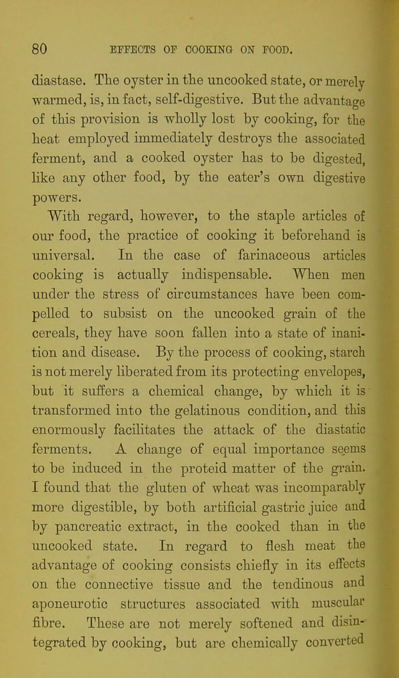 diastase. The oyster in the uncooked state, or merely warmed, is, in fact, self-digestive. But the advantage of this provision is wholly lost by cooking, for the heat employed immediately destroys the associated ferment, and a cooked oyster has to be digested, like any other food, by the eater's own digestive powers. With regard, however, to the staple articles of our food, the practice of cooking it beforehand is universal. In the case of farinaceous articles cooking is actually indispensable. When men under the stress of circumstances have been com- pelled to subsist on the uncooked grain of the cereals, they have soon fallen into a state of inani- tion and disease. By the process of cooking, starch is not merely liberated from its protecting envelopes, but it suffers a chemical change, by which it is transformed into the gelatinous condition, and this enormously facilitates the attack of the diastatic ferments. A change of equal importance seems to be induced in the proteid matter of the grain. I found that the gluten of wheat was incomparably more digestible, by both artij&cial gastric juice and by pancreatic extract, in the cooked than in the uncooked state. In regard to flesh meat the advantage of cooking consists chiefly in its effects on the connective tissue and the tendinous and aponeurotic structures associated with muscular fibre. These are not merely softened and disin- tegrated by cooking, but are chemically converted