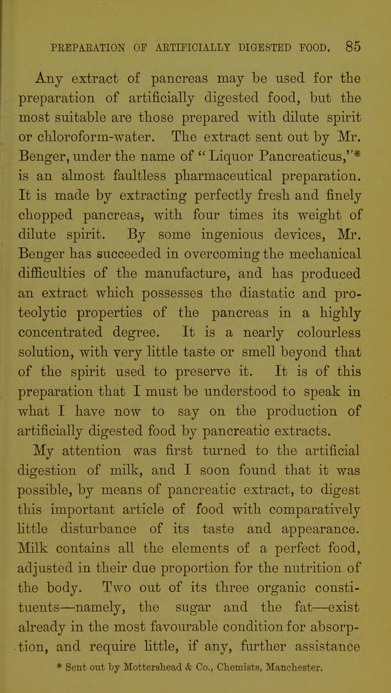 Any extract of pancreas may be used for the preparation of artificially digested food, but the most suitable are those prepared with dilute spirit or chloroform-water. The extract sent out by Mr. Benger, under the name of  Liquor Pancreaticus,* is an almost faultless pharmaceutical preparation. It is made by extracting perfectly fresh and finely chopped pancreas, with four times its weight of dilute spirit. By some ingenious devices, Mr. Benger has succeeded in overcoming the mechanical difficulties of the manufacture, and has produced an extract which possesses the diastatic and pro- teolytic properties of the pancreas in a highly concentrated degree. It is a nearly colourless solution, with very little taste or smeU beyond that of the spirit used to preserve it. It is of this preparation that I must be understood to speak in what I have now to say on the production of artificially digested food by pancreatic extracts. My attention was first turned to the artificial digestion of milk, and I soon found that it was possible, by means of pancreatic extract, to digest this important article of food with comparatively httle disturbance of its taste and appearance. Milk contains all the elements of a perfect food, adjusted in their due proportion for the nutrition of the body. Two out of its three organic consti- tuents—namely, the sugar and the fat—exist already in the most favourable condition for absorp- tion, and require httle, if any, further assistance * Sent out by Mottershead & Co., ChemistB, Manchester.