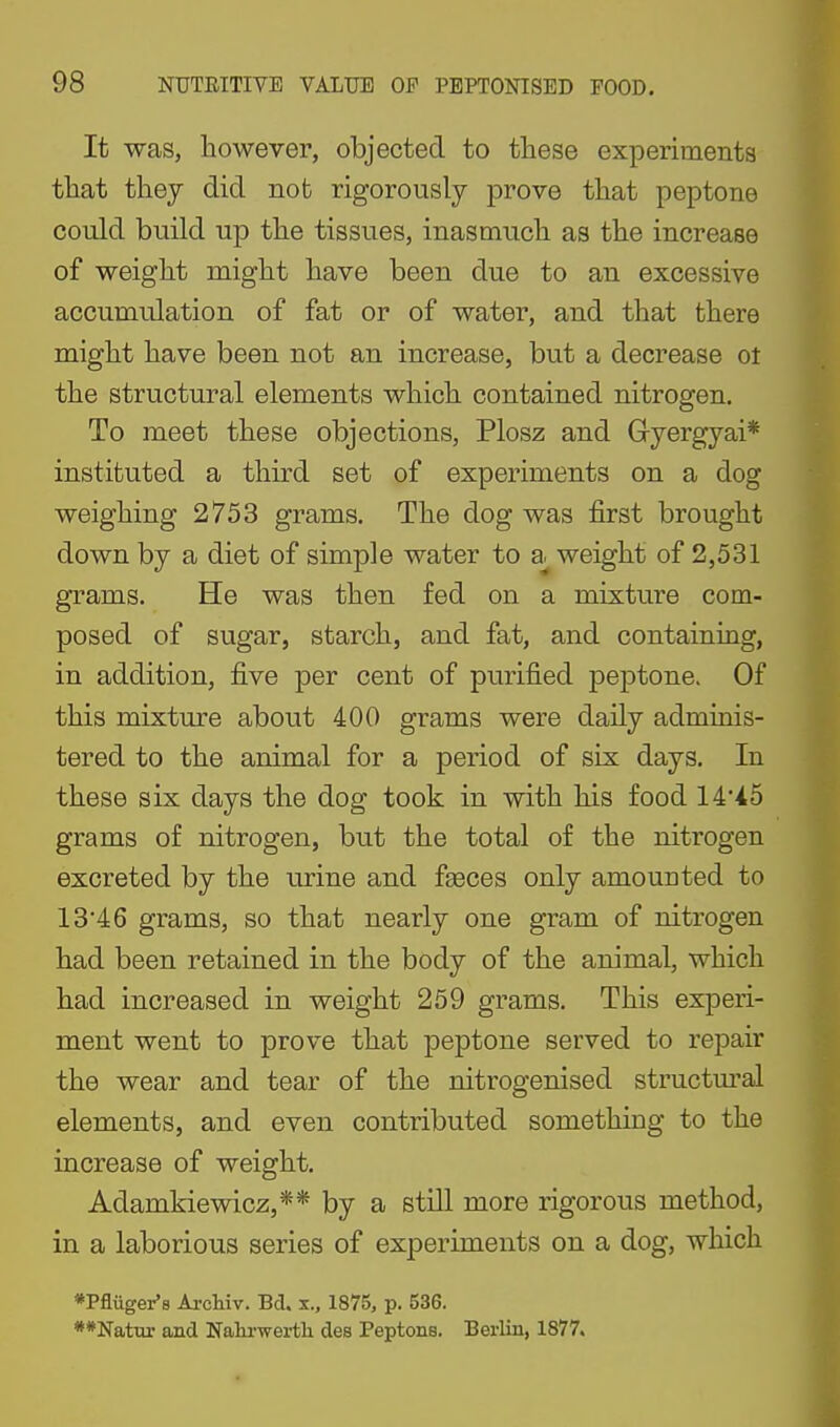 It was, however, objected to these experiments that they did not rigorously prove that peptone could build up the tissues, inasmuch as the increase of weight might have been due to an excessive accumulation of fat or of water, and that there might have been not an increase, but a decrease ot the structural elements which contained nitrogen. To meet these objections, Plosz and Gyergyai* instituted a third set of experiments on a dog weighing 2753 grams. The dog was first brought down by a diet of simple water to weight of 2,531 grams. He was then fed on a mixture com- posed of sugar, starch, and fat, and containiug, in addition, five per cent of purified peptone. Of this mixture about 400 grams were daily adminis- tered to the animal for a period of six days. In these six days the dog took in with his food 14'45 grams of nitrogen, but the total of the nitrogen excreted by the urine and fgeces only amounted to 13'46 grams, so that nearly one gram of nitrogen had been retained in the body of the animal, which had increased in weight 259 grams. This experi- ment went to prove that peptone served to repair the wear and tear of the nitrogenised structm^al elements, and even contributed something to the increase of weight. Adamkiewicz,** by a still more rigorous method, in a laborious series of experiments on a dog, which *Pfluger'8 Ai-cliiv. Bd. x., 1875, p. 536. **Natm- and Nalirwei-th des Peptons. Berlin, 1877.