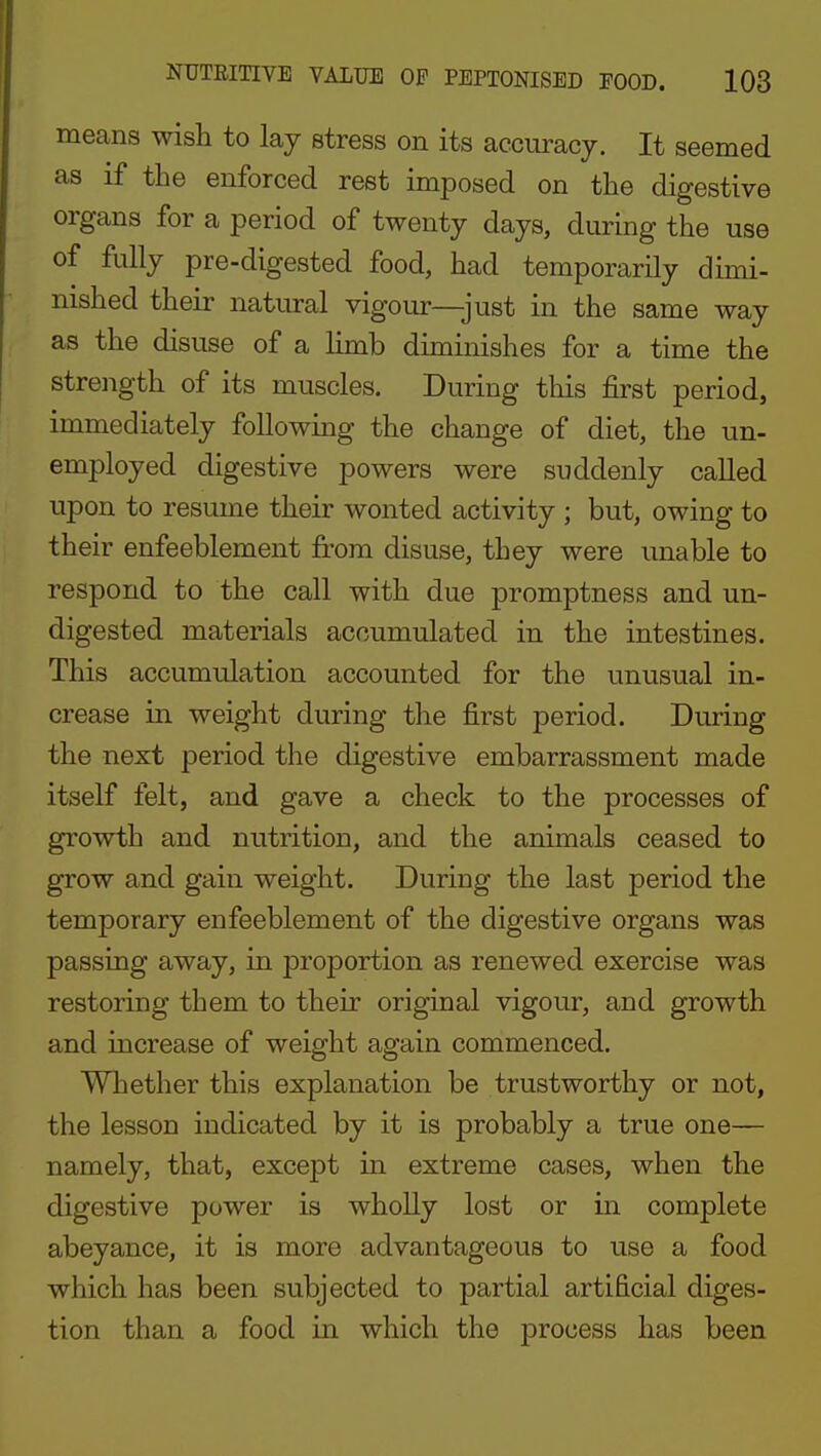 means wish to lay stress on its accuracy. It seemed as if the enforced rest imposed on the digestive organs for a period of twenty days, during the use of fully pre-digested food, had temporarily dimi- nished their natural vigour—just in the same way as the disuse of a limb diminishes for a time the strength of its muscles. During this first period, immediately following the change of diet, the un- employed digestive powers were suddenly called upon to resume their wonted activity ; but, owing to their enfeeblement from disuse, they were unable to respond to the call with due promptness and un- digested materials accumulated in the intestines. This accumulation accounted for the unusual in- crease in weight during the first period. During the next period the digestive embarrassment made itself felt, and gave a check to the processes of growth and nutrition, and the animals ceased to grow and gain weight. During the last period the temporary enfeeblement of the digestive organs was passing away, in proportion as renewed exercise was restoring them to their original vigour, and growth and increase of weight again commenced. Whether this explanation be trustworthy or not, the lesson indicated by it is probably a true one— namely, that, except in extreme cases, when the digestive power is wholly lost or in complete abeyance, it is more advantageous to use a food which has been subjected to partial artificial diges- tion than a food in which the process has been