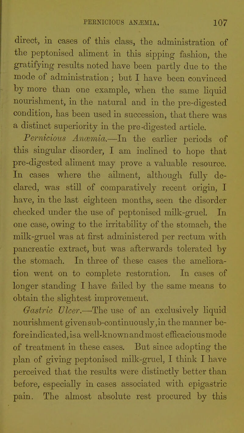 direct, in cases of this class, the administration of the peptonised ahment in this sipping fasliion, the gratifying results noted have been partly due to the mode of administration; but I have been convinced by more than one example, when the same Uquid nourishment, in the natural and in the pre-digested condition, has been used in succession, that there was a distinct superiority in the pre-digested article. Pernicious Ancemia.—In the earlier periods of this singular disorder, I am inclined to hope that pre-digested aliment may prove a valuable resource. In cases where the ailment, although fully de- clared, was still of comparatively recent origin, I have, in the last eighteen months, seen the disorder checked under the use of peptonised milk-gruel. In one case, owing to the irritability of the stomach, the milk-gruel was at first administered per rectum with pancreatic extract, but was afterwards tolerated by the stomach. In three of these cases the ameliora- tion went on to complete restoration. In cases of longer standing I have failed by the same means to obtain the slightest improvement. Gastric Ulcer.—'The use of an exclusively liquid nourishment given sub-continuously,in the manner be- fore indicated, is a well-known andmost efficaciousmode of treatment in these cases. But since adopting the plan of giving peptonised milk-gruel, I think I have perceived that the results were distinctly better than before, especially in cases associated with epigastric pain. The almost absolute rest procured by this