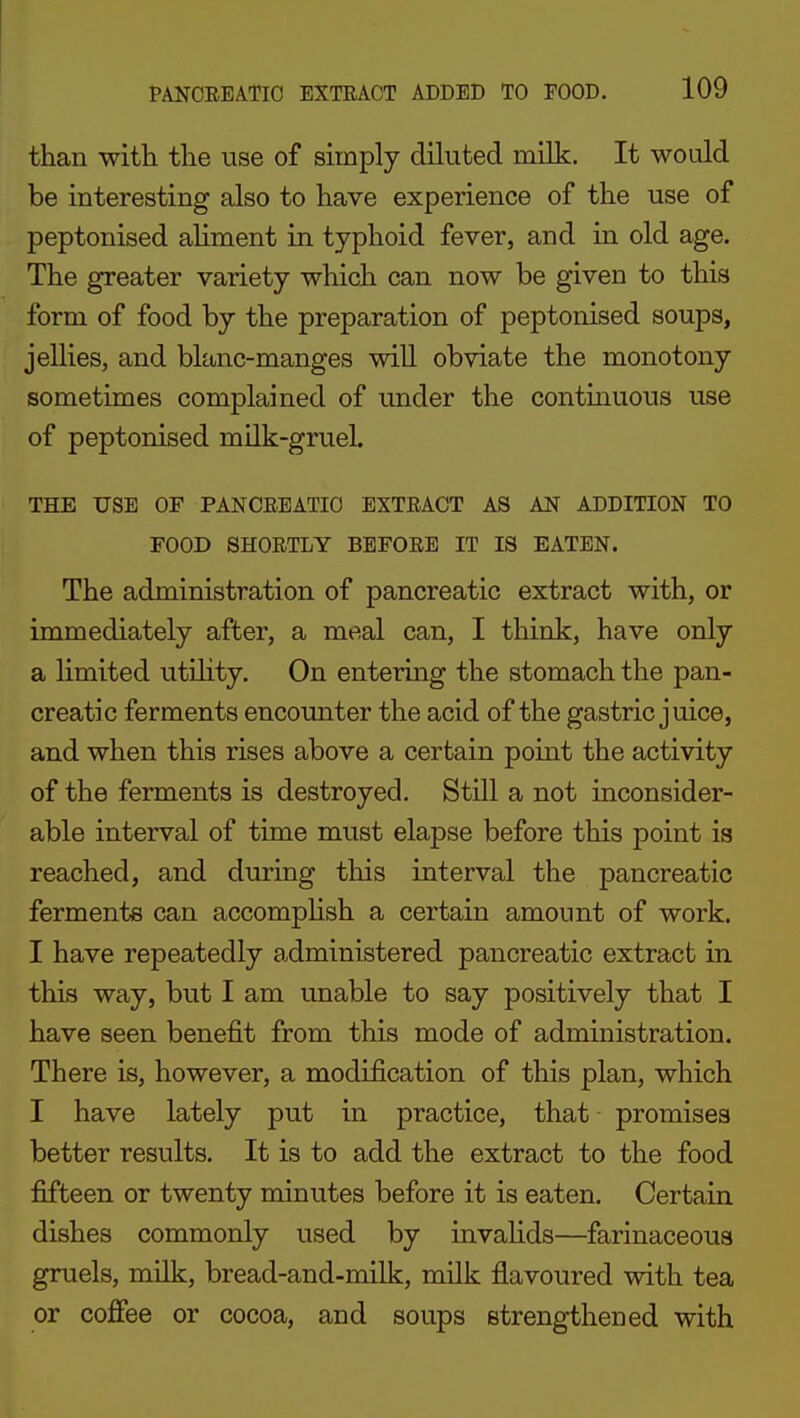 than with the use of simply diluted milk. It would be interesting also to have experience of the use of peptonised aliment in typhoid fever, and in old age. The greater variety which can now be given to this form of food by the preparation of peptonised soups, jellies, and blanc-manges will obviate the monotony sometimes complained of under the contmuous use of peptonised milk-gruel. THE USE OF PANCEEATIO EXTEACT AS AN ADDITION TO FOOD SHOETLY BEFOEE IT IS EATEN. The administration of pancreatic extract with, or immediately after, a meal can, I think, have only a limited utiHty. On entering the stomach the pan- creatic ferments encounter the acid of the gastric juice, and when this rises above a certain point the activity of the ferments is destroyed. Still a not inconsider- able interval of time must elapse before this point is reached, and during this interval the pancreatic ferments can accomphsh a certain amount of work. I have repeatedly administered pancreatic extract in this way, but I am unable to say positively that I have seen benefit from this mode of administration. There is, however, a modification of this plan, which I have lately put in practice, that promises better results. It is to add the extract to the food fifteen or twenty minutes before it is eaten. Certain dishes commonly used by invaHds—farinaceous gruels, milk, bread-and-milk, milk flavoured with tea or coffee or cocoa, and soups strengthened with