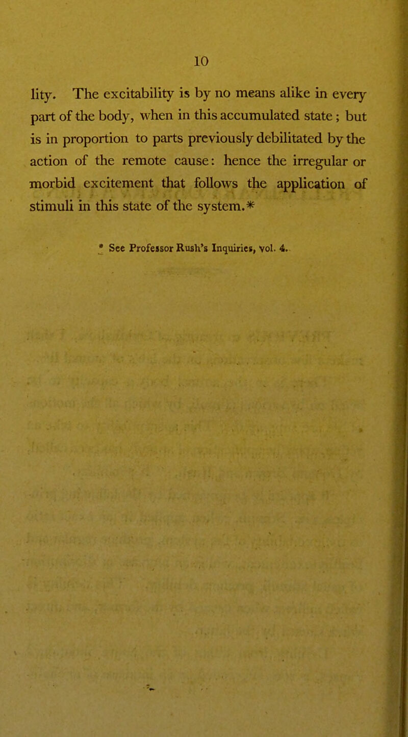 lity. The excitability is by no means alike in every part of the body, when in this accumulated state; but is in proportion to parts previously debilitated by the action of the remote cause: hence the irregular or morbid excitement that follows the application of stimuli in this state of the system.* • See Professor Rush's Inquiries, vol. 4.