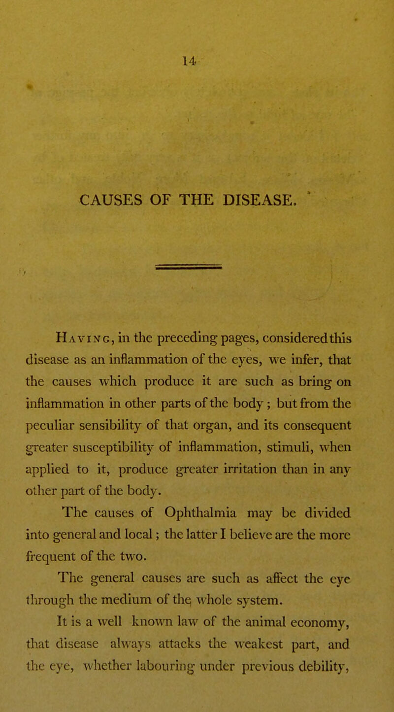 CAUSES OF THE DISEASE. Having, in the preceding pages, considered this disease as an inflammation of the eyes, we infer, that the causes which produce it are such as bring on inflammation in other parts of the body ; but from the peculiar sensibility of that organ, and its consequent greater susceptibility of inflammation, stimuli, when applied to it, produce greater irritation than in any other part of the body. The causes of Ophthalmia may be divided into general and local; the latter I believe are the more frequent of the two. The general causes are such as affect the eye through the medium of the; whole system. It is a well known law of the animal economy, that disease always attacks the weakest part, and the eye, whether labouring under previous debility,