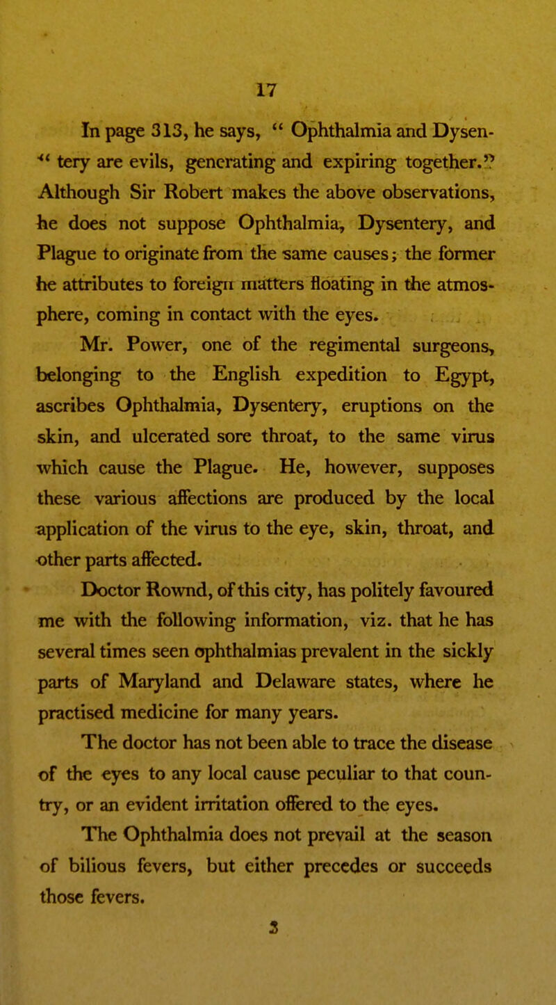 In page 313, he says,  Ophthalmia and Dysen- tery are evils, generating and expiring together.'? Although Sir Robert makes the above observations, he does not suppose Ophthalmia, Dysentery, and Plague to originate from the same causes; the former he attributes to foreign matters floating in the atmos- phere, coming in contact with the eyes. Mr. Power, one of the regimental surgeons, belonging to the English expedition to Egypt, ascribes Ophthalmia, Dysentery, eruptions on the skin, and ulcerated sore throat, to the same virus which cause the Plague. He, however, supposes these various affections are produced by the local application of the virus to the eye, skin, throat, and other parts affected. Doctor Rownd, of this city, has politely favoured me with the following information, viz. that he has several times seen ophthalmias prevalent in the sickly parts of Maryland and Delaware states, where he practised medicine for many years. The doctor has not been able to trace the disease of the eyes to any local cause peculiar to that coun- try, or an evident irritation offered to the eyes. The Ophthalmia does not prevail at the season of bilious fevers, but either precedes or succeeds those fevers. 3