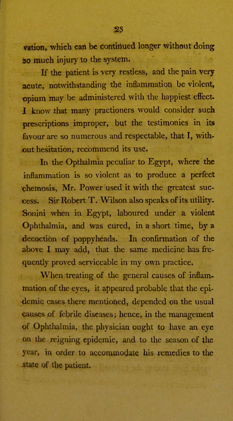 S5 vEtion, which can be contiriued longer without doing so much injury to the system. If the patient is very restless, and the pain very acute, notwithstanding the inflammation be violent, opium may be administered with the happiest effect. I know that many practioners would consider such prescriptions improper, but the testimonies in its favour are so numerous and respectable, that I, with'- out hesitation, recommend its use. In the Opthalmia peculiar to Egypt, where the inflammation is so violent as to produce a perfect chemosis, Mr. Power used it with the greatest suc- cess. Sir Robert T. Wilson also speaks of its utility- Sonini when in Egypt, laboured under a violent Ophthalmia, and was cured, in a short time, by a decoction of poppyheads. In confirmation of the above I may add, that the same medicine has fre- quently proved serviceable in my own practice. When treating of the general causes of inflam- mation of the eyes, it appeared probable that the epi- demic cases there mentioned, depended on the usual causes of febrile diseases; hence, in the management of Ophtlialmia, the physician ought to have an eye on the reigning epidemic, and to the season of the year, in order to accommodate his remedies to the state of the patient.