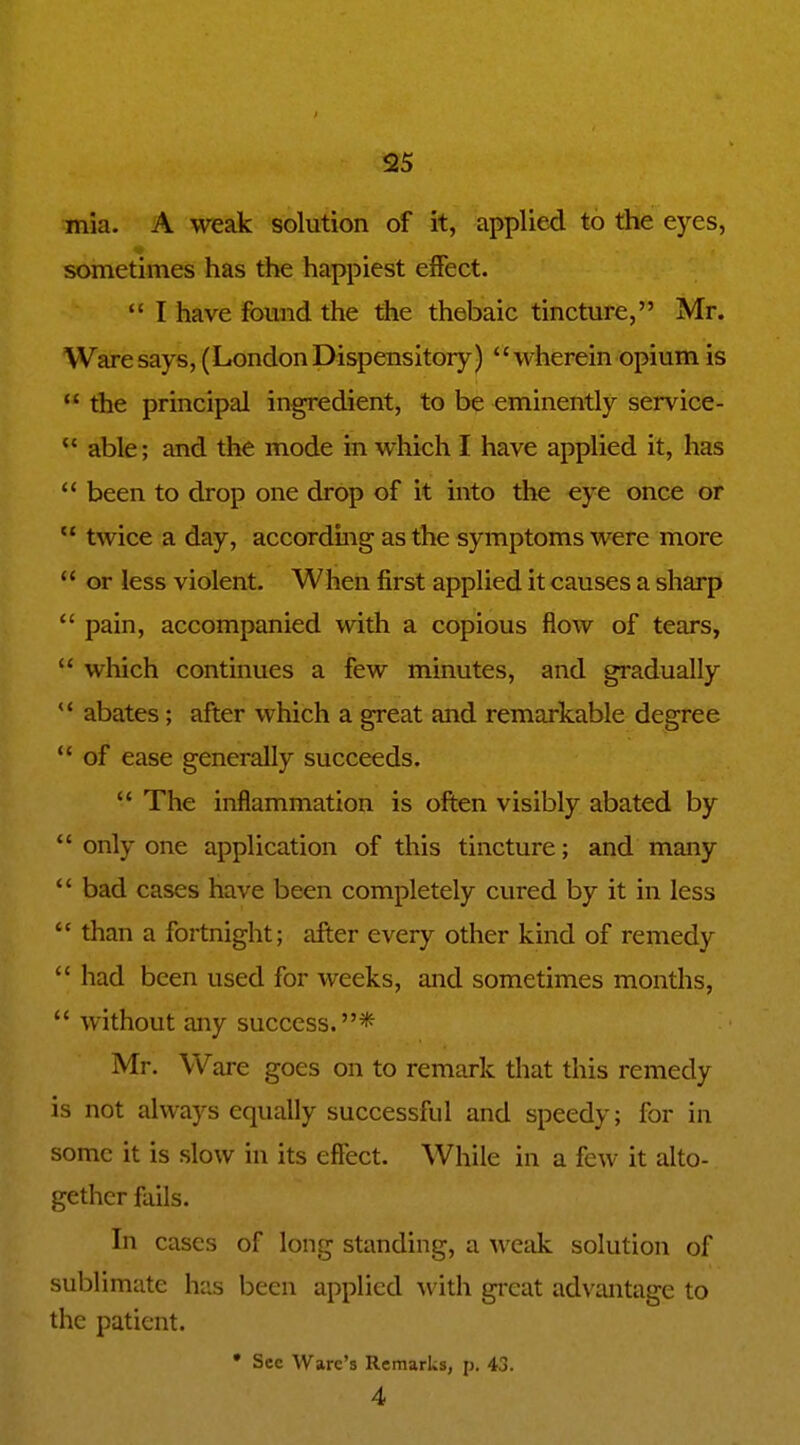 mia. A weak solution of it, applied to the eyes, sometimes has the happiest effect.  I have found the tiae thebaic tincture, Mr. Waresays, (LondonDispensitory) wherein opium is  the principal ingredient, to be eminently service-  able; and the mode in which I have applied it, has  been to drop one drop of it into the €ye once or  twice a day, accordmg as the symptoms were more  or less violent. When first applied it causes a sharp *' pain, accompanied with a copious flow of tears,  wliich continues a few minutes, and gradually  abates; after which a great and remarkable degree *' of ease generally succeeds.  The inflammation is often visibly abated by *' only one application of this tincture; and many *' bad cases have been completely cured by it in less  than a fortnight; after every other kind of remedy  had been used for weeks, and sometimes months,  without any success.* Mr. Ware goes on to remark tliat this remedy is not always equally successful and speedy; for in some it is slow in its effect. While in a few it alto- gether fails. In cases of long standing, a wetik solution of sublimate has been applied with great advantage to the patient. • Sec Ware's Remarks, p. 43. 4