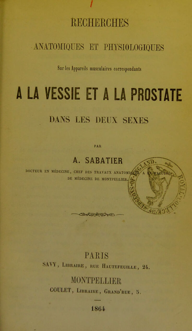 RECHERCHES ANATOMIQDES ET PHYSIOLOGIQUES Sur les Appareils musculaires correspondants A LA VESSIE ET A LA PROSTATE DANS LES DEUX SEXES PAR A. SABATIER DOCTEUR EN MÉDECINE, CHEF DES TRAVAUX ANATOMI DE MÉDECINE DE MONTPELLlEH./cC là, PAEIS SAVY, Libraire, rue Hautepeuille, 24. MONTPELLIEII COULET, Libraire, Grand'rue, 5. 1864