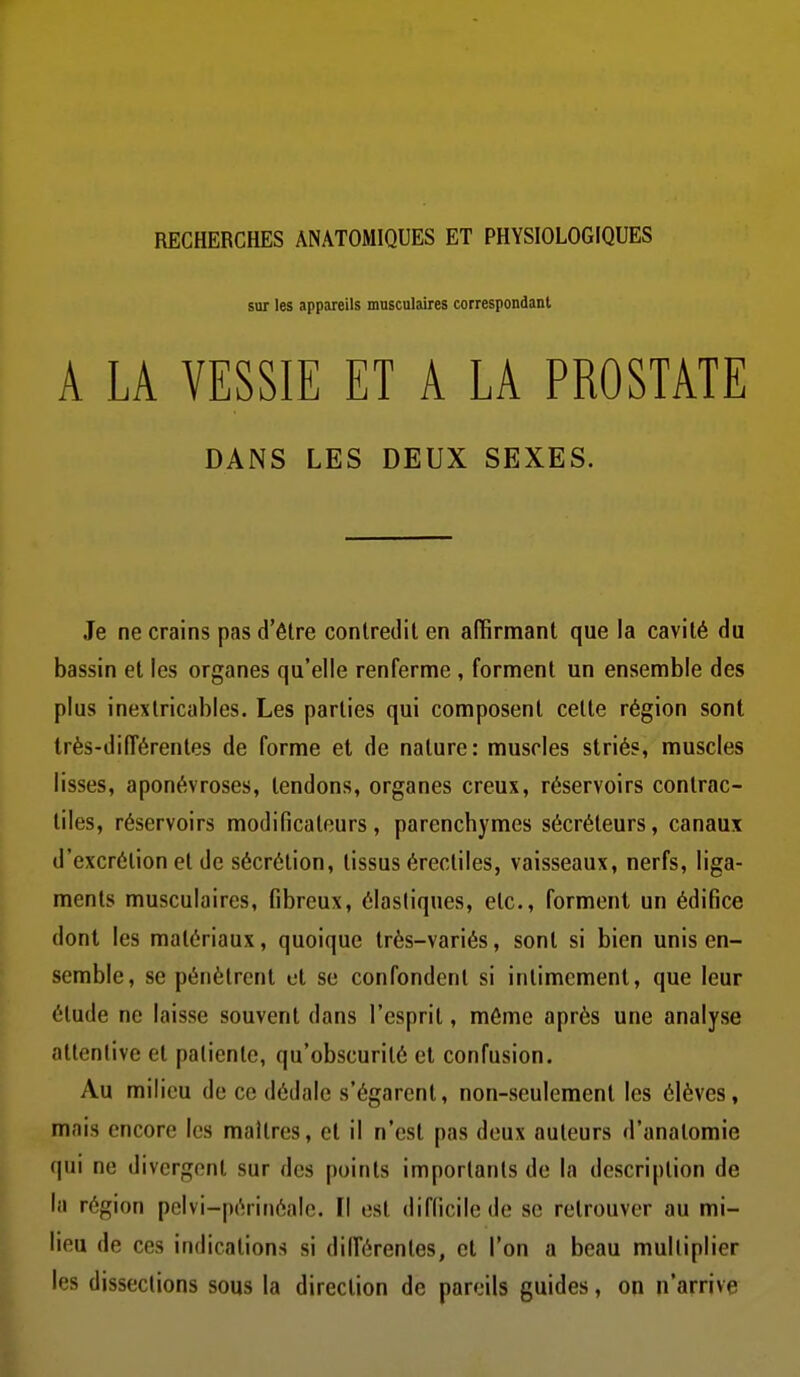 RECHERCHES ANATOMIQUES ET PHYSIOLOGIQUES sur les appareils musculaires correspondant A LA VESSIE ET A LA PROSTATE DANS LES DEUX SEXES. Je ne crains pas d'être conlreiliten affirmant que la cavité du bassin et les organes qu'elle renferme , forment un ensemble des plus inextricables. Les parties qui composent cette région sont très-diiïérentes de forme et de nature: muscles striés, muscles lisses, aponévroses, tendons, organes creux, réservoirs contrac- tiles, réservoirs modificateurs, parenchymes sécréteurs, canaux d'excrétion et de sécrétion, tissus érectiles, vaisseaux, nerfs, liga- ments musculaires, fibreux, élastiques, etc., forment un édifice dont les matériaux, quoique très-variés, sont si bien unis en- semble, se pénètrent et se confondent si intimement, que leur étude ne laisse souvent dans l'esprit, môme après une analyse attentive et patiente, qu'obscurité et confusion. Au milieu de ce dédale s'égarent, non-seulement les élèves, mais encore les maîtres, et il n'est pas deux auteurs d'analomie qui ne divergent sur des points importants de la description de la région pelvi-périnéale. Il est difficile de se retrouver au mi- lieu de ces indications si différentes, et l'on a beau multiplier les dissections sous la direction de pareils guides, on n'arrive