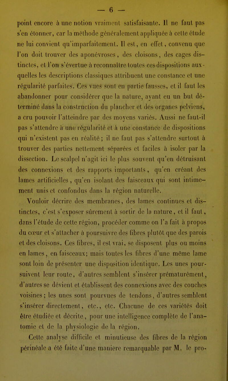 point encore à une notion vraiment satisfaisante. 11 ne faut pas s'en étonner, car la méthode généralement appliquée h celle étude ne lui convient qu'imparfaitement. Il est, en ellet, convenu que l'on doit trouver des aponévroses, des cloisons, des cages dis- tinctes, et l'on s'évertue ù reconnaître toutes ces dispositions aux- quelles les descriptions classiques attribuent une constance et une régularité parfaites. Ces vues sont en partie fausses, et il faut les abandonner pour considérer que la nature, ayant eu un but dé- terminé dans la construction du plancher et des organes pelviens, a cru pouvoir l'atteindre par des moyens variés. Aussi ne faut-il pas s'attendre à une régularité et h une constance de dispositions qui n'existent pas en réalité; il ne faut pas s'attendre surtout à trouver des parties nettement séparées et faciles à isoler par la dissection. Le scalpel n'agit ici le plus souvent qu'en détruisant des connexions et des rapports importants, qu'en créant des lames artificielles, qu'en isolant des faisceaux qui sont intime- ment unis et confondus dans la région naturelle. Vouloir décrire des membranes, des lames continues et dis- tinctes, c'est s'exposer sûrement à sortir de la nature, et il faut, dans l'étude de cette région, procéder comme on l'a fait h propos du cœur et s'attacher à poursuivre des fibres plutôt que des parois et des cloisons. Ces fibres, il est vrai, se disposent plus ou moins en lames, en faisceaux; mais toutes les fibres d'une môme lame sont loin de présenter une disposition identique. Les unes pour- suivent leur roule, d'autres semblent s'insérer prématurément, d'autres se dévient et établissent des connexions avec des couches voisines; les unes sont pourvues de tendons, d'autres semblent s'insérer directement, etc., etc. Chacune de ces variétés doit être étudiée et décrite, pour une intelligence complète de l'ana- tomie et de la physiologie de la région. Cette analyse difficile et minutieuse des fibres de la région périnéale a été faite d'une manière remarquable par M. le pro-