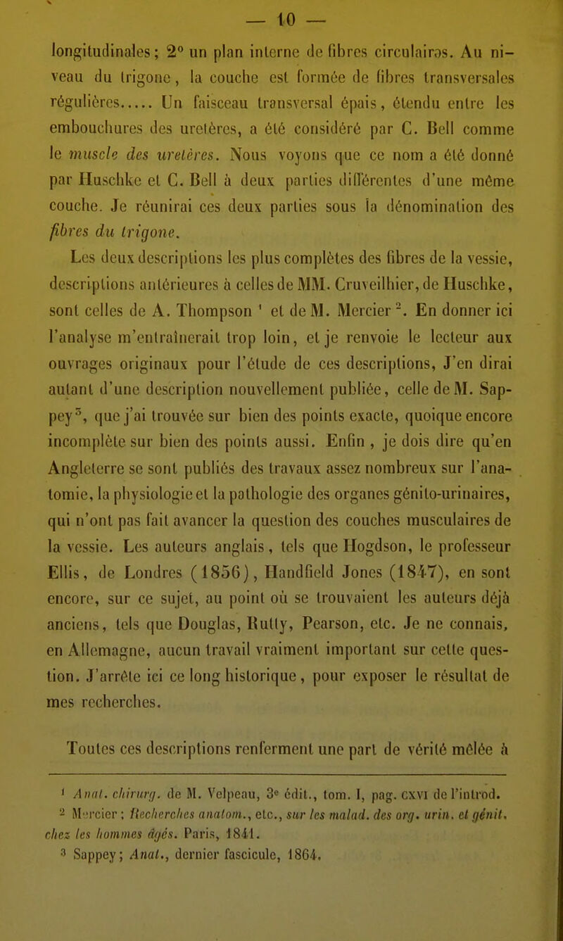 longitudinales; 2** un plan interne de (îbrcs circulairos. Au ni- veau du Irigonc, la couche est formée de libres transversales régulières Un faisceau transversal épais, étendu entre les embouchures des uretères, a été considéré par C. Bell comme le muscle des uretères. Nous voyons que ce nom a été donné par Huschkc et C. Bell à deux parties différentes d'une môme couche. Je réunirai ces deux parties sous la dénomination des fibres du irigone. Les dcuxdescri|)tions les plus complètes des fibres de la vessie, descriptions antérieures à celles de MM. Cruveilhier, de Huschke, sont celles de A. Thompson ' et de M. Mercier En donner ici l'analyse m'entraînerait trop loin, et je renvoie le lecteur aux ouvrages originaux pour l'étude de ces descriptions, J'en dirai autant d'une description nouvellement publiée, celle de M. Sap- pey^, que j'ai trouvée sur bien des points exacte, quoique encore incomplète sur bien des points aussi. Enfin , je dois dire qu'en Angleterre se sont publiés des travaux assez nombreux sur l'ana- tomie, la physiologie et la pathologie des organes génito-urinaires, qui n'ont pas fait avancer la question des couches musculaires de la vessie. Les auteurs anglais, tels que Hogdson, le professeur Ellis, de Londres (1856), Handfield Jones (1847), en sont encore, sur ce sujet, au point où se trouvaient les auteurs déjà anciens, tels que Douglas, Kutly, Pearson, etc. Je ne connais, en Allemagne, aucun travail vraiment important sur cette ques- tion. J'arrête ici ce long historique, pour exposer le résultat de mes recherches. Toutes ces descriptions renferment une part de vérité mêlée <i ' Aixil. chirunj. de M. Velpeau, 3« édit., tom. 1, pag. cxvi dcrinlrod. M'.ircier ; Upxlierchcs amlorn., etc., sur les malad. des org. urin. cl fjénil. chez les hommes âgés. Paris, i8i\. 3 Sappey; Anal., dernier fascicule, 1864.