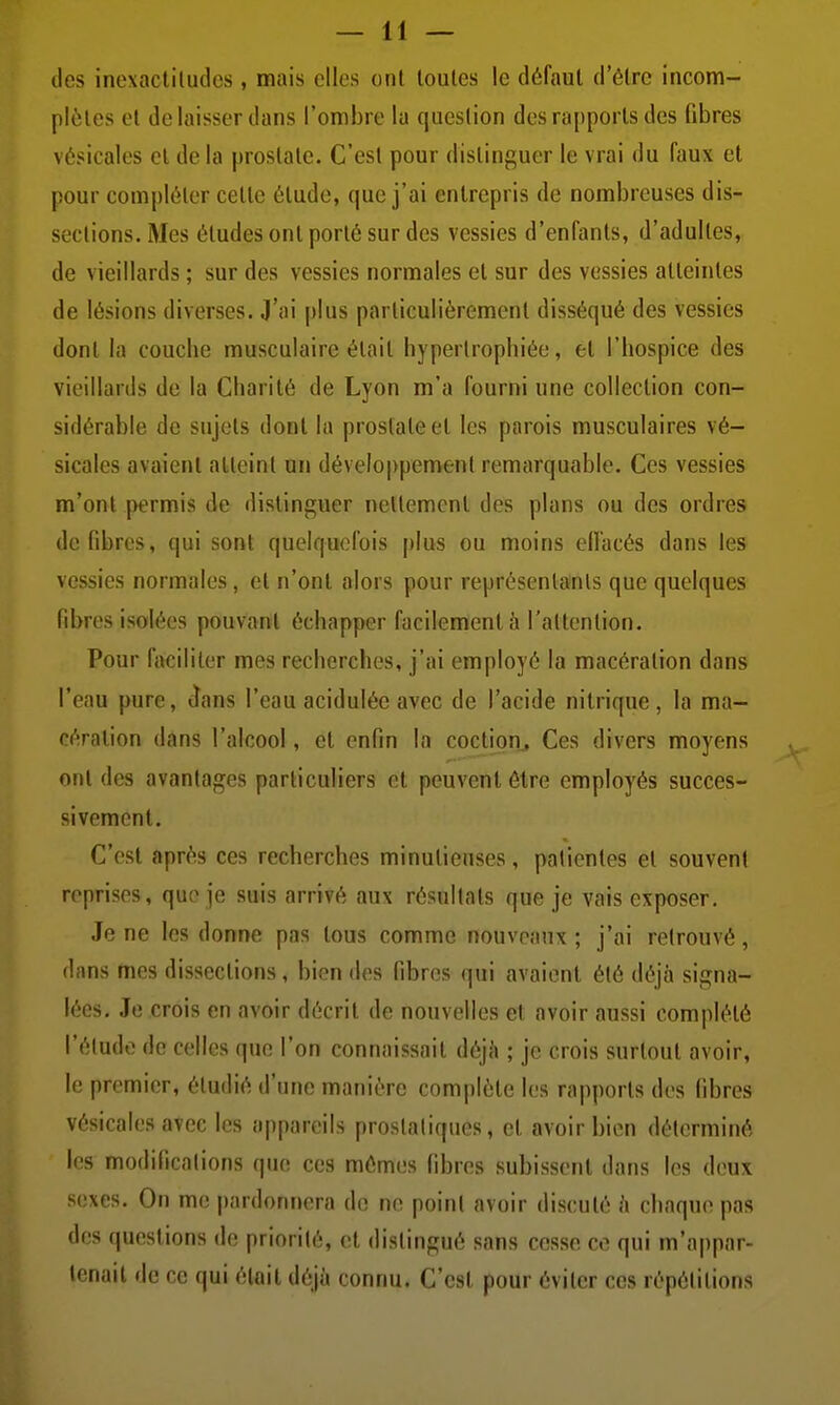 lies inoxactiludcs , mais elles ont toutes le défaut d'être incom- plètes et délaisser dans l'ombre la question des rapports des fibres vésicales cl de la prostate. C'est pour distinguer le vrai du faux et pour compléter cette étude, que j'ai entrepris de nombreuses dis- sociions. Mes études ont porté sur des vessies d'enfants, d'adultes, de vieillards ; sur des vessies normales et sur des vessies atteintes de lésions diverses. J'ai plus particulièrement disséqué des vessies dont la couche musculaire était hypertrophiée, et l'hospice des vieillards de la Charité de Lyon m'a fourni une collection con- sidérable de sujets dont la prostate et les parois musculaires vé- sicales avaient atteint un développement remarquable. Ces vessies m'ont permis de distinguer nellemcnl des plans ou des ordres défibres, qui sont quelquefois plus ou moins effacés dans les vessies normales, et n'ont alors pour représentants que quelques fibres isolées pouvant échapper facilement à l'altention. Pour faciliter mes recherches, j'ai employé la macération dans l'eau pure, ^ans l'eau acidulée avec de l'acide nitrique, la ma- cération dans l'alcool, et enfin la coction^ Ces divers moyens ont des avantages particuliers et peuvent être employés succes- sivement. C'est après ces recherches minutieuses, patientes et souvent reprises, que je suis arrivé aux résultats que je vais exposer. Je ne les donne pas tous comme nouveaux ; j'ai retrouvé, dans mes dissections, bien des fibres qui avaient été déjà signa- lées. Je crois en avoir décrit de nouvelles et avoir aussi complété l'élude de celles que l'on connaissait déjh ; je crois surtout avoir, le premier, étudié d'une manière complète les rapports des fibres vésicales avec les appareils proslaliques, et avoir bien déterminé les modificalions que ces mêmes fibres subissent dans les deux sexes. On me pardonnera de ne poinl avoir discuté h chaque pas des questions de priorilé, et distingué sans cesse ce qui m'appar- tenait de ce qui était déjà connu. C'est pour éviter ces répétitions