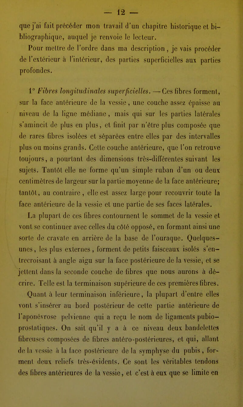 que j'ai fait précéder mon travail d'un chapitre historique et bi- bliographique, auquel je renvoie le lecteur. Pour mettre de l'ordre dans ma description , je vais procéder de l'extérieur à l'intérieur, des parties superficielles aux parties profondes. 1° Fibres longitudinales superficielles. —^Ces fibres forment, sur la face antérieure de la vessie, une couche assez épaisse au niveau de la ligne médiane, mais qui sur les parties latérales s'amincit de plus en plus, et finit par n'être plus composée que de rares fibres isolées et séparées entre elles par des intervalles plus ou moins grands. Cette couche antérieure, que l'on retrouve toujours, a pourtant des dimensions très-dilférentes suivant les sujets. Tantôt elle ne forme qu'un simple ruban d'un ou deux centimètres de largeur sur la partie moyenne de la face antérieure; tantôt, au contraire, elle est assez large pour recouvrir toute la face antérieure de la vessie et une partie de ses faces latérales. La plupart de ces fibres contournent le sommet de la vessie et vont se continuer avec celles du côté opposé, en formant ainsi une sorte de cravate en arrière de la base de l'ouraque. Quelques- unes, les plus externes, forment de petits faisceaux isolés s'en- trecroisant à angle aigu sur la face postérieure de la vessie, et se jettent dans la seconde couche de fibres que nous aurons à dé- crire. Telle est la terminaison supérieure de ces premières fibres. Quant à leur terminaison inférieure, la plupart d'entre elles vont s'insérer au bord postérieur de cette partie antérieure de l'aponévrose pelvienne qui a reçu le nom de ligaments pubio- prostatiques. On sait qu'il y a à ce niveau deux bandelettes fibreuses composées de fibres antéro-poslérieures, et qui, allant de la vessie à la face postérieure de la symphyse du pubis, for- ment deux reliefs très-évidents. Ce sont les véritables tendons des fibres antérieures de la vessie, et c'est à eux que se limite en