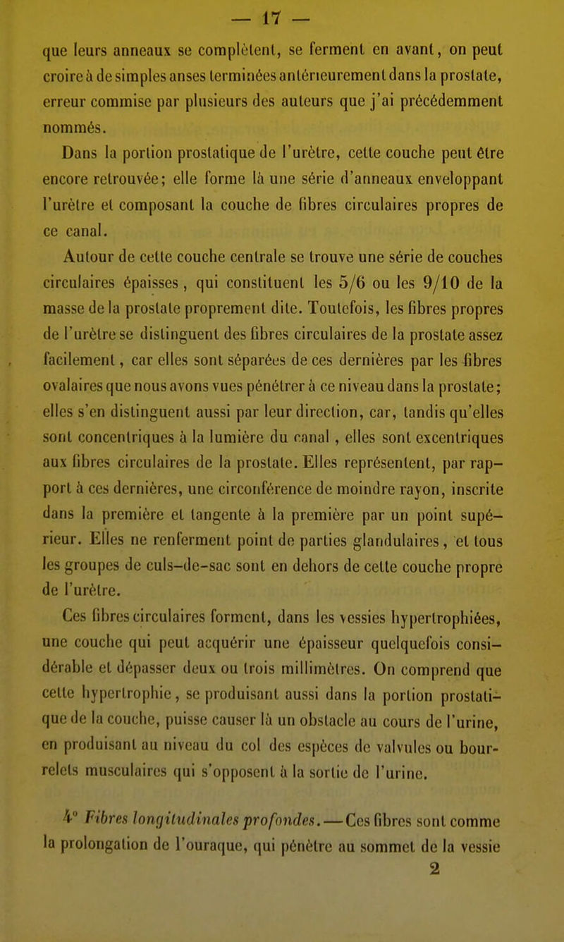 que leurs anneaux se complèlenl, se ferment en avant, on peut croire à de simples anses terminées antérieurement dans la prostate, erreur commise par plusieurs des auteurs que j'ai précédemment nommés. Dans la portion prostatique de l'urètre, cette couche peut être encore retrouvée ; elle forme là une série d'anneaux enveloppant l'urètre et composant la couche de fibres circulaires propres de ce canal. Autour de cette couche centrale se trouve une série de couches circulaires épaisses, qui constituent les 5/6 ou les 9/10 de la masse de la prostate proprement dite. Toutefois, les fibres propres de l'urètre se distinguent des fibres circulaires de la prostate assez facilement, car elles sont séparées de ces dernières par les fibres ovalaires que nous avons vues pénétrer à ce niveau dans la prostate ; elles s'en distinguent aussi par leur direction, car, tandis qu'elles sont concentriques à la lumière du canal , elles sont excentriques aux fibres circulaires de la prostate. Elles représentent, par rap- port à ces dernières, une circonférence de moindre rayon, inscrite dans la première et tangente à la première par un point supé- rieur. Elles ne renferment point de parties glandulaires, et tous les groupes de culs-de-sac sont en dehors de cette couche propre de l'urètre. Ces fibres circulaires forment, dans les vessies hypertrophiées, une couche qui peut acquérir une épaisseur quelquefois consi- dérable et dépasser deux ou trois millimètres. On comprend que celte hypertrophie, se produisant aussi dans la portion prostati- que de la couche, puisse causer là un obstacle au cours de l'urine, en produisant au niveau du col des espèces de valvules ou bour- relets musculaires qui s'opposent à la sortie de l'urine. 4° Fibres longiludinalcs profondes. — Ces fibres sont comme la prolongation de l'ouraque, qui pénètre au sommet de la vessie 2