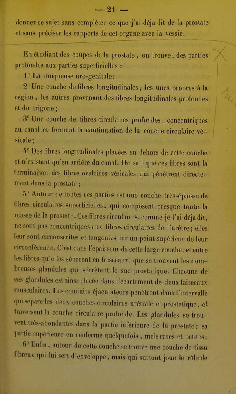 donner ce sujet sans compléter ce que j'ai déjà dit de la prostate cl sans préciser les rapports de cet organe avec la vessie. En étudiant des coupes de la prostate , on trouve, des parties /\^ profondes aux parties superficielles ; 1° La muqueuse uro-génilale; 2°Une couche de fibres longitudinales, les unes propres h la région , les autres provenant des fibres longitudinales profondes < et du Irigone; 3° Une couche de fibres circulaires profondes, concentriques au canal et formant la continuation de la couche circulaire vé- sicale; 4° Des fibres longitudinales placées en dehors de celte couche et n'existant qu'en arrière du canal. On sait que ces fibres sont la terminaison des fibres ovalaires vésicales qui pénètrent directe- ment dans la prostate ; 5° Autour de toutes ces parties est une couche très-épaisse de fibres circulaires superficielles, qui composent presque toute la masse de la prostate. Ces fibres circulaires, comme je l'ai déjà dit, ne sont pas concentriques aux fibres circulaires de l'urètre; elles leur sont circonscrites et tangentes par un point supérieur de leur circonférence. C'est dans l'épaisseur de cette large couche, et entre les fibres qu'elles séparent en faisceaux, que se trouvent les nom- breuses glandules qui sécrètent le suc prostatique. Chacune de ces glandules est ainsi placée dans l'écarlement de deux faisceaux musculaires. Les conduits éjaculateurs pénètrent dans l'intervalle qui sépare les deux couches circulaires urélrale et prostatique, et traversent la couche circulaire |)rofonde. Les glandules se trou- vent très-abondantes dans la partie inférieure de la prostate ; sa partie supérieure en renferme quelquefois, mais rares et petites; 6 Enfin, autour de celte couche se trouve une couche de tissu fibreux qui lui sert d'enveloppe, mais qui surtout joue le rôle de