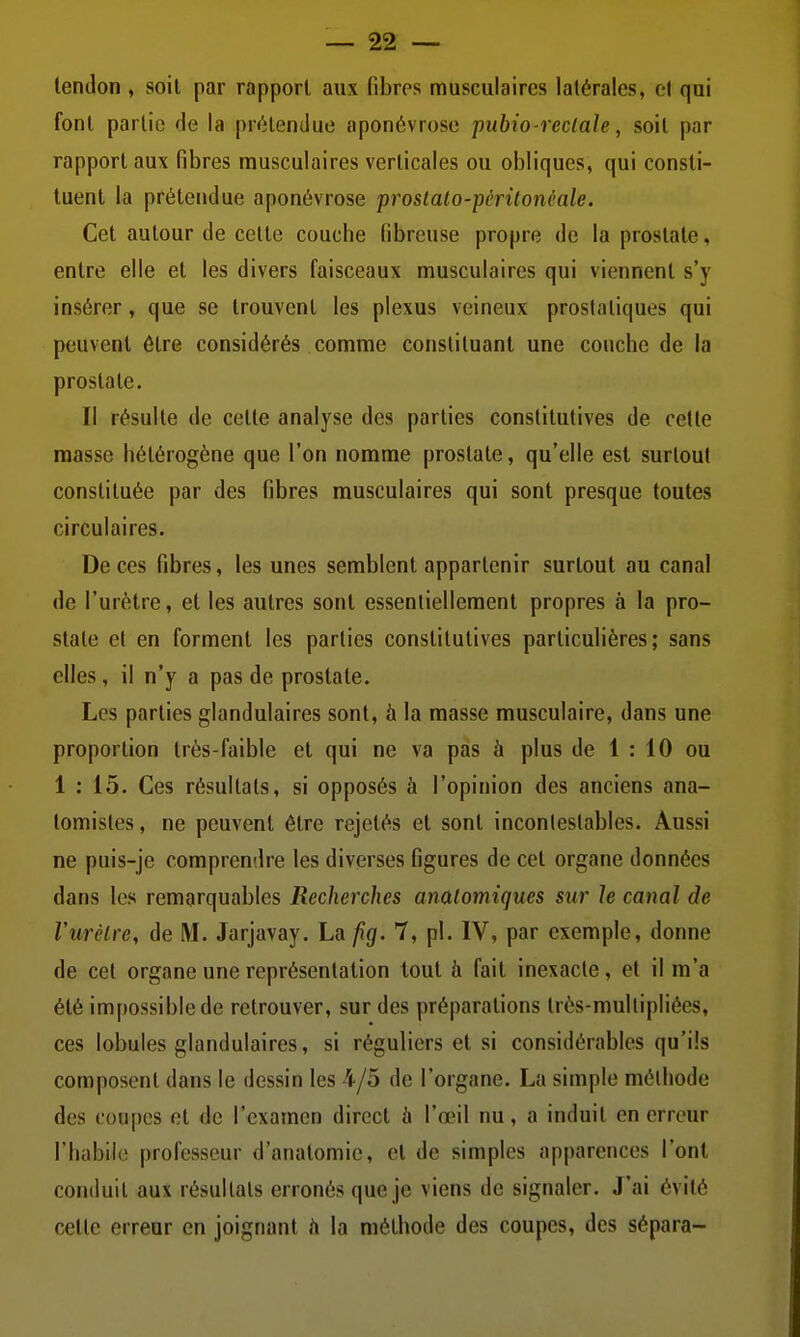 tendon , soit par rapport aux fibres musculaires latérales, el qui font partie de la prétendue aponévrose pubio-reclale, soit par rapport aux fibres musculaires verticales ou obliques, qui consti- tuent la prétendue aponévrose proslalo-pêritonêale. Cet autour de celte couche fibreuse propre de la prostate, entre elle et les divers faisceaux musculaires qui viennent s'y insérer, que se trouvent les plexus veineux prostatiques qui peuvent être considérés comme constituant une couche de la prostate. Il résulte de cette analyse des parties constitutives de cette masse hétérogène que l'on nomme prostate, qu'elle est surtout constituée par des fibres musculaires qui sont presque toutes circulaires. De ces fibres, les unes semblent appartenir surtout au canal de l'urètre, et les autres sont essentiellement propres à la pro- state et en forment les parties constitutives particulières; sans elles, il n'y a pas de prostate. Les parties glandulaires sont, à la masse musculaire, dans une proportion très-faible et qui ne va pas à plus de 1 : 10 ou 1 : 15. Ces résultats, si opposés à l'opinion des anciens ana- tomistes, ne peuvent être rejetés et sont incontestables. Aussi ne puis-je comprendre les diverses figures de cet organe données dans les remarquables Recherches anaiomiques sur le canal de Vurclrc, de M. Jarjavay. La jig. 7, pl. IV, par exemple, donne de cet organe une représentation tout à fait inexacte, et il m'a été impossible de retrouver, sur des préparations très-mullipliées, ces lobules glandulaires, si réguliers et si considérables qu'ils composent dans le dessin les 4/5 de l'organe. La simple méthode des coupes et de l'examen direct à l'œil nu, a induit en erreur l'habile professeur d'anatomie, et de simples apparences l'ont conduit aux résultats erronés que je viens de signaler. J'ai évité cette erreur en joignant h la méthode des coupes, des sépara-