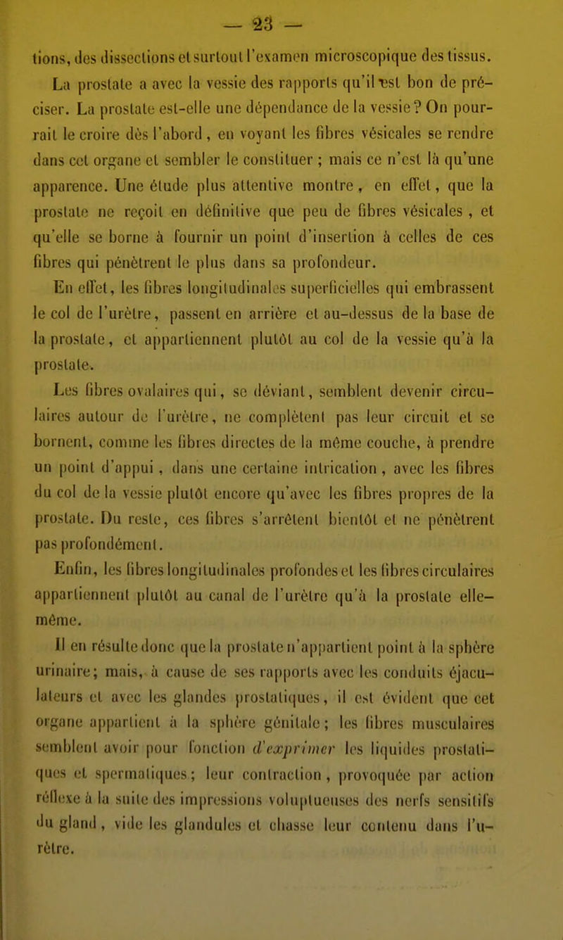 lions, des dissections cl surloul l'examen microscopique des tissus. La prostate a avec la vessie des rapports qu'il ^st bon de pré- ciser. La prostate est-elle une dépendance de la vessie? On pour- rait le croire dès l'abord , en voyant les fibres vésicales se rendre dans cet organe et sembler le constituer ; mais ce n'est là qu'une apparence. Une étude plus attentive montre, en effet, que la prostate ne reçoit en définitive que peu de fibres vésicales , et qu'elle se borne à fournir un point d'insertion à celles de ces fibres qui pénètrent le plus dans sa profondeur. En effet, les i\hv<is longiludinaios superficielles qui embrassent le col de l'urètre, passent en arrière et au-dessus de la base de la prostate, et appartiennent plutôt au col de la vessie qu'à la prostate. Les fibres ovalairos qui, se déviant, semblent devenir circu- laires autour de l'urètre, ne complèleni pas leur circuit et se bornent, comme les fibres directes de la même couche, à prendre un point d'appui, dans une certaine intrication , avec les fibres du col de la vessie plutôt encore qu'avec les fibres propres de la prostate. Du reste, ces fibres s'arrêtent bientôt et ne pénètrent pas profondément. Enfin, les fibres longitudinales profondes et les fibres circulaires appartiennent plutôt au canal de l'urètre qu'à la prostate elle- même. Il en résulte donc que la prostate n'appartient point à la sphère urinaire; mais, à cause de ses rapports avec les conduits éjacu- laleurs et avec les glandes prostatiques, il est évident que cet organe appartient à la sphère génitale ; les fibres musculaires s(;mblent avoir pour fonction d'exprimer les liquides prostati- ques et spermaliques; leur contraction, provoquée par action réflexe à la suite des impressions volu[ilueuses des nerfs sensilifs du gland, vide les glandules et chasse leur conleim dans l'u- rètre.