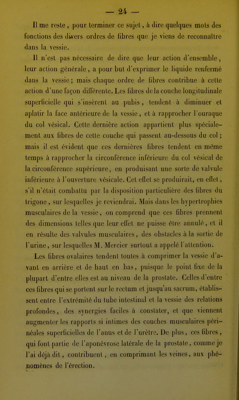 — â4 - Il me reste , pour terminer ce sujet, à dire quelques mots des fonctions des divers ordres de fibres que je viens de reconnaître dans la vessie. 11 n'est pas nécessaire de dire que leur action d'ensemble, leur action générale, a pour but d'exprimer le liquide renfermé dans la vessie ; mais chaque ordre de Bbres contribue à cette action d'une façon différente. Les fibres delà couche longitudinale superficielle qui s'insèrent au pubis, tendent à diminuer et aplatir la face antérieure de la vessie, et à rapprocher l'ouraque du col vésical. Cette dernière action appartient plus spéciale- ment aux libres de cette couche qui passent au-dessous du col ; mais il est évident que ces dernières Gbres tendent en même temps à rapprocher la circonférence inférieure du col vésical de la circonférence supérieure, en produisant une sorte de valvule inférieure à l'ouverture vésicale. Cet ellet se produirait, en ellet, s'il n'était combattu par la disposition particulière des fibres du Irigone, sur lesquelles je reviendrai. Mais dans les hypertrophies musculaires de la vessie, on comprend que ces Gbres prennent des dimensions telles que leur ellet ne puisse être annulé, et il en résulte des valvules musculaires, des obstacles à la sortie de l'urine, sur lesquelles M. Mercier surtout a appelé l'attention. Les fibres ovalaires tendent toutes h comprimer la vessie d'a- vant en arrière et de haut en bas, puisque le point 6xe de la plupart d'entre elles est au niveau de la prostate. Celles d'entre ces fibres qui se portent sur le rectum et jusqu'au sacrum, établis- sent entre l'extrémité du tube intestinal et la vessie des relations profondes, des synergies faciles à constater, et que viennent augmenter les rapports si intimes des couches musculaires péri- néales superlicielles de l'anus et de l'urètre. De plus, ces fibres , qui font partie de l'aponévrose latérale de la prostate, comme je l'ai déjà dit, contribuent, en comprimant les veines, aux phé- nomènes de l'érection.
