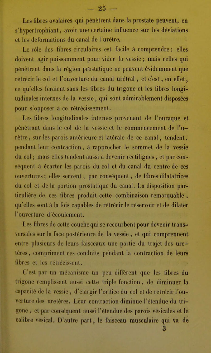 Les fibres ovalaires qui pénètrent dans la prostate peuvent, en s'hyperlrophiant, avoir une certaine influence sur les déviations et les déformations du canal de l'urètre. Le rôle des fibres circulaires est facile à comprendre: elles doivent agir puissamment pour vider la vessie ; mais celles qui pénètrent dans la région prostatique ne peuvent évidemment que rétrécir le col et l'ouverture du canal urétral , et c'est, en efl'et, ce qu'elles feraient sans les fibres du trigone et les fibres longi- tudinales internes de la vessie, qui sont admirablement disposées pour s'opposer à ce rétrécissement. Les fibres longitudinales internes provenant de l'ouraque et pénétrant dans le col de la vessie et le commencement de l'u- rètre, sur les parois atilérieure et latérale de ce canal, tendent, pendant leur contraction, à rapprocher le sommet de la vessie du col ; mais elles tendent aussi à devenir rectilignes, et par con- séquent à écarter les parois du col et du canal du centre de ces ouvertures ; elles servent, par conséquent, de fibres dilatatrices du col et de la portion prostatique du canal. La disposition par- ticulière de ces fibres produit cette combinaison remarquable , qu'elles sont à la fois capables de rétrécir le réservoir et de dilater l'ouverture d'écoulement. Les fibres de celte couche qui se recourbent pour devenir trans- versales sur la face postérieure de la vessie , cl qui comprennent entre plusieurs de leurs faisceaux une partie du trajet des ure- tères, compriment ces conduits pendant la contraction de leurs fibres et les rétrécissent. C'est par un mécanisme un i)eu dill'érent que les libres du trigone remplissent aussi cette triple fonction, de diminuer la capacité de la vessie, d'élargir l'orifice du col et de rétrécir l'ou- vorlure des uretères. Leur contraction diminue l'étendue du tri- gone , et par conséquent aussi l'étendue des parois vésicales et le calibre vésical. D'autre part, le faisceau musculaire qui va de 3