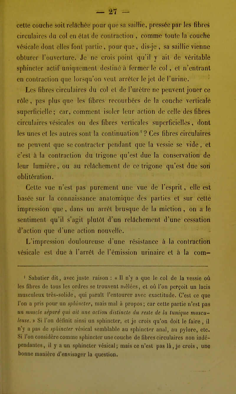 celle couche soil relâchée pour que sa saillie, pressée par les fibres circulaires du col en élal de conlracliou , comme loule la couche vésicale dont elles foril parlic, pour que, dis-jc , sa saillie vienne oblurer l'ouvcrlure. Je ne crois point qu'il y ail de vérilable sphincter actif uniquement destiné à fermer le col, et n'entrant en contraction que lorsqu'on veut arrêter le jet de l'urine. Les libres circulaires du col et de l'urètre ne peuvent jouer ce rôle, pss plus que les (ibres recourbées de la couche verticale superficielle; car, comment isoler leur action de celle des fibres circulaires vésicales ou des fibres verticales superficielles, dont les unes et les autres sonl la continuation ' ? Ces fibres circulaires ne peuvent que se contracter pendant que la vessie se vide, et c'est à la coniraclion du trigone qu'est due la conservation de leur lumière, ou au relûchemenl de ce Irigone qu'est due son oblitération. Celte vue n'est pas purement une vue de l'esprit, elle est basée sur la connaissance analomique des parties et sur cellé impression que, dans un arrêt brusque de la miction, on a le sentiment qu'il s'agit plutôt d'un relâchement d'une cessation d'action que d'une action nouvelle. L'impression douloureuse d'une résistance à la coniraclion vésicale est due <i l'arrêt de l'émission urinaire et à la com- ' Sabalier dit, avec juste raison : « II n'y a que le col de la vessie oii les fibres de tous les ordres se trouvent nièléos, et où l'on perçoit un lacis musculeux très-solide, qui paraît l'entourer avec exactitude. C'est ce que l'on a pris pour un sphincter, niais mal à propos; car cette partie n'est pas un musr.le séparé qui ail une action distincte du reste de la tunique muscu- leuse. j> Si l'on définit ainsi un sphincter, et je crois qu'on doit le faire , il n'y a pas de sphincter vésical semblable au sphincter anal, au pylore, etc. Si l'on considère comme sphincter une couche de fibres circulaires non indé- pendantes, il y a un sphincter vésical; mais ce n'est pas là, je crois, une bonne manière d'envisager la question.