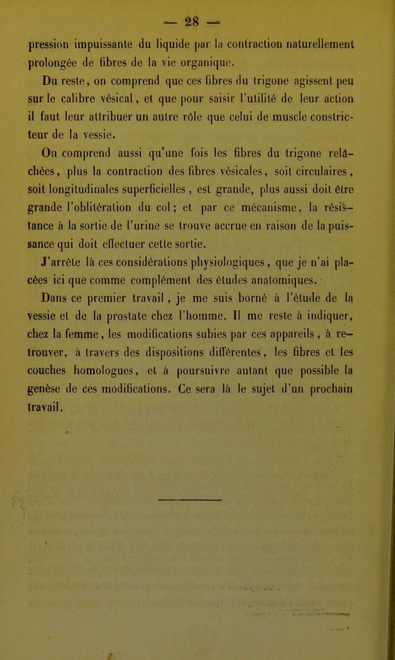 pression impuissante du liquide par la contraction naturellement prolongée de fibres de la vie organique. Du reste, on comprend que ces fibres du Irigone agissent peu sur le calibre vésical, et que pour saisir l'utilité de leur action il faut leur attribuer un autre rôle que celui de muscle constric- teur de la vessie. On comprend aussi qu'une fois les fibres du trigone relâ- chées, plus la contraction des fibres vésicales, soit circulaires, soit longitudinales superficielles, est grande, plus aussi doit être grande l'oblitération du col; et par ce mécanisme, la résis- tance à la sortie de l'urine se trouve accrue en raison de la puis- sance qui doit elTecluer cette sortie. J'arrête là ces considérations physiologiques, que je n'ai pla- cées ici que comme complément des études analomiques. Dans ce premier travail, je me suis borné à l'étude de la vessie et de la prostate chez l'homme. Il me reste à indiquer, chez la femme, les modifications subies par ces appareils, à re- trouver, à travers des dispositions dilférentes, les fibres et les couches homologues, et à poursuivre autant que possible la genèse de ces modifications. Ce sera là le sujet d'un prochain travail.