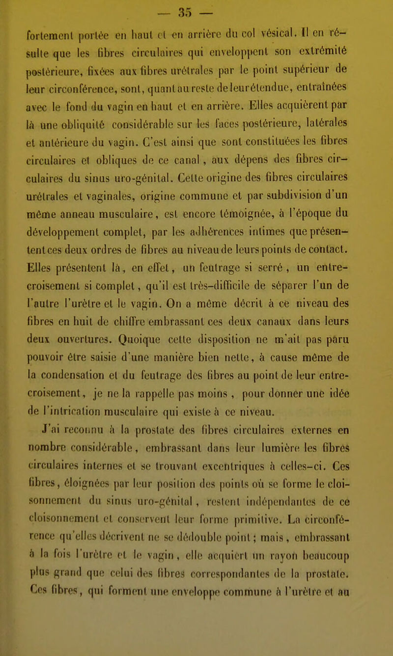 forleraenl portée en haut cl en arrière du col vésical. Il en ré- sulte que les fibres circulaires qui enveloppent son extrémité postérieure, fixées aux fibres urétrales par le point supérieur de leur circonférence, sont, quantau reste deleurélenduc, entraînées avec le fond du vagin en haut et en arrière. Elles acquièrent par Ih une obliquité considérable sur les faces postérieure, latérales et antérieure du vagin. C'est ainsi que sont constituées les fibres circulaires et obliques de ce canal, aux dépens des fibres cir- culaires du sinus uro-génital. Cette origine des fibres circulaires urétrales et vaginales, origine commune et par subdivision d'un même anneau musculaire, est encore témoignée, à l'époque du développement complet, par les adhérences intimes que présen- tent ces deux ordres de fibres au niveau de leurs points de contact. Elles présentent là, en effet, un feutrage si serré , un entre- croisement si complet, qu'il est très-difficile de séparer l'un de l'outre l'urètre et le vagin. On a même décrit à ce niveau des fibres en huit de chiffre embrassant ces deux canaux dans leurs deux ouvertures. Quoique cette disposition ne m'ait pas paru pouvoir être saisie d'une manière bien nette, à cause môme de la condensation et du feutrage des fibres au point de leur entre- croisement, je ne la rappelle pas moins , pour donner une idée de l'intriration musculaire qui existe à ce niveau. J'ai reconnu à la prostate des fibres circulaires externes en nombre considérable, embrassant dans leur lumière les fibrés circulaires internes et se trouvant excentriques h celles-ci. Ces fibres, éloignées par leur position des points où se forme le cloi- sonnemonl du sinus uro-génital, restent indépendantes de ce cloisonnement et conservent leur forme primitive. La circonfé- rence qu'elles décrivent ne se dédouble point; mais, embrassant .'i la fois l'urètre et le vagin, elle acquiert un rayoh beaucoup plus grand que celui des fibres correspondantes de la prostate. Ces fibres, qui forment une enveloppe commune à l'urètre et au