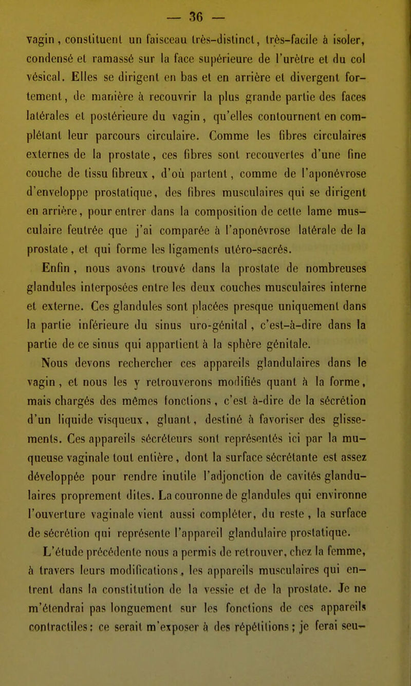 vagin, constituent un faisceau très-distinct, très-facile à isoler, condensé et ramassé sur la face supérieure de l'urètre et du col vésical. Elles se dirigent en bas et en arrière et divergent for- tement , de manière à recouvrir la plus grande partie des faces latérales et postérieure du vagin, qu'elles contournent en com- plétant leur parcours circulaire. Comme les fibres circulaires externes de la prostate, ces fibres sont recouvertes d'une fine couche de tissu fibreux, d'où partent, comme de l'aponévrose d'enveloppe prostatique, des fibres musculaires qui se dirigent en arrière, pour entrer dans la composition de cette lame mus- culaire feutrée que j'ai comparée à l'aponévrose latérale de la prostate, et qui forme les ligaments utéro-sacrés. Enfin , nous avons trouvé dans la prostate de nombreuses glandules interposées entre les deux couches musculaires interne et externe. Ces glandules sont placées presque uniquement dans la partie inférieure du sinus uro-génilal, c'est-à-dire dans la partie de ce sinus qui appartient à la sphère génitale. Nous devons rechercher ces appareils glandulaires dans le vagin, et nous les y retrouverons modifiés quant h la forme, mais chargés des mêmes fonctions, c'est à-dire de la sécrétion d'un liquide visqueux, gluant, destiné à favoriser des glisse- ments. Ces appareils sécréteurs sont représentés ici par la mu- queuse vaginale tout entière, dont la surface sécrétante est assez développée pour rendre inutile l'adjonction de cavités glandu- laires proprement dites. La couronne do glandules qui environne l'ouverture vaginale vient aussi compléter, du reste , la surface de sécrétion qui représente l'appareil glandulaire prostatique. L'étude précédente nous a permis de retrouver, chez la femme, à travers leurs modifications, les appareils musculaires qui en- trent dans la constitution de la vessie et de la prostate. Je ne m'étendrai pas longuement sur les fonctions de ces appareils contractiles: ce serait m'exposer à des répétitions ; je ferai seu-