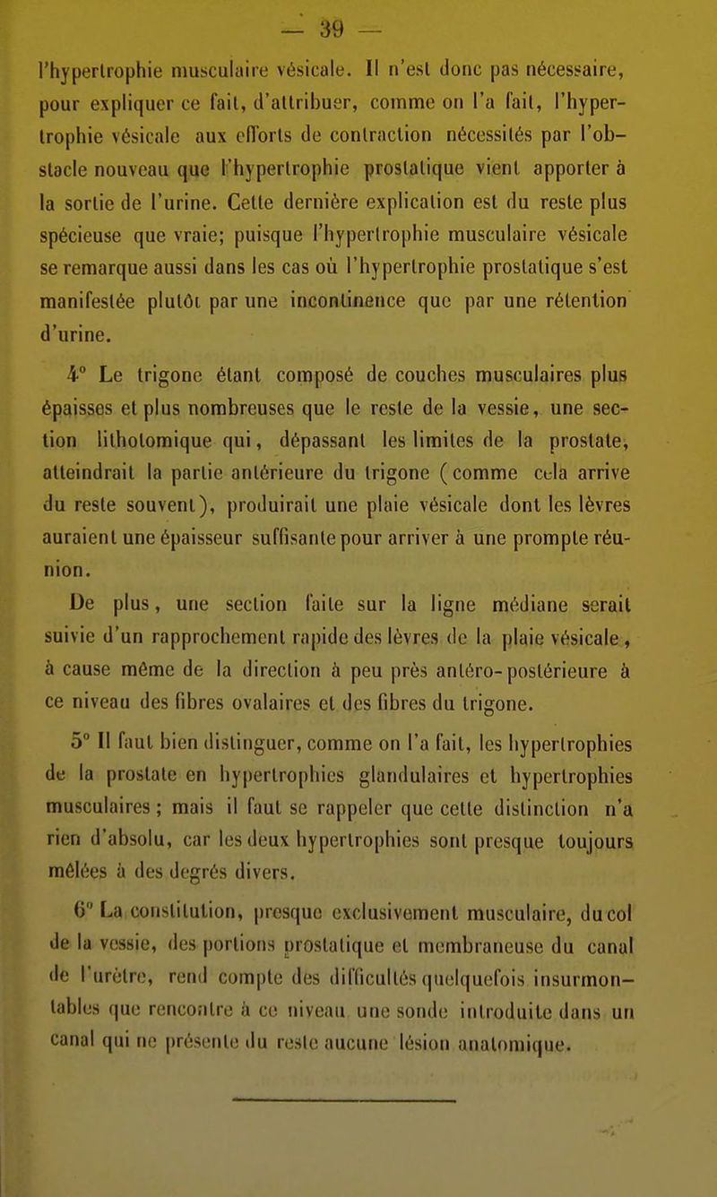 l'hypertrophie musculaire vésicale. Il n'est donc pas nécessaire, pour expliquer ce fait, d'attribuer, comme on l'a fait, l'hyper- trophie vésicale aux ciïorls de contraction nécessités par l'ob- stacle nouveau que l'hypertrophie prostatique vient apporter à la sortie de l'urine. Cette dernière explication est du reste plus spécieuse que vraie; puisque l'hypertrophie musculaire vésicale se remarque aussi dans les cas où l'hypertrophie prostatique s'est manifestée plutôt par une incontinence que par une rétention d'urine. 4° Le trigone étant composé de couches musculaires plus épaisses et plus nombreuses que le reste de la vessie, une sec- lion lithotomique qui, dépassant les limites de la prostate, atteindrait la partie antérieure du trigone (comme cela arrive du reste souvent), produirait une plaie vésicale dont les lèvres auraient une épaisseur suffisante pour arriver à une prompte réu- nion. De plus, une section faite sur la ligne médiane serait suivie d'un rapprochement rapide des lèvres de la plaie vésicale, à cause môme de la direction à peu près antéro-postérieure à ce niveau des fibres ovalaires et des fibres du trigone. 5° Il faut bien distinguer, comme on l'a fait, les hypertrophies de la prostate en hypertrophies glandulaires et hypertrophies musculaires ; mais il faut se rappeler que cette distinction n'a rien d'absolu, car les deux hypertrophies sont presque toujours mêlées à des degrés divers. 6 La constitution, presque exclusivement musculaire, du col de la vessie, des portions prostatique et membraneuse du canal de l'urètre, rend compte des difficultés quelquefois insurmon- tables que rencontre à ce niveau une sonde introduite dans un canal qui ne présente du reste aucune lésion analoniique.