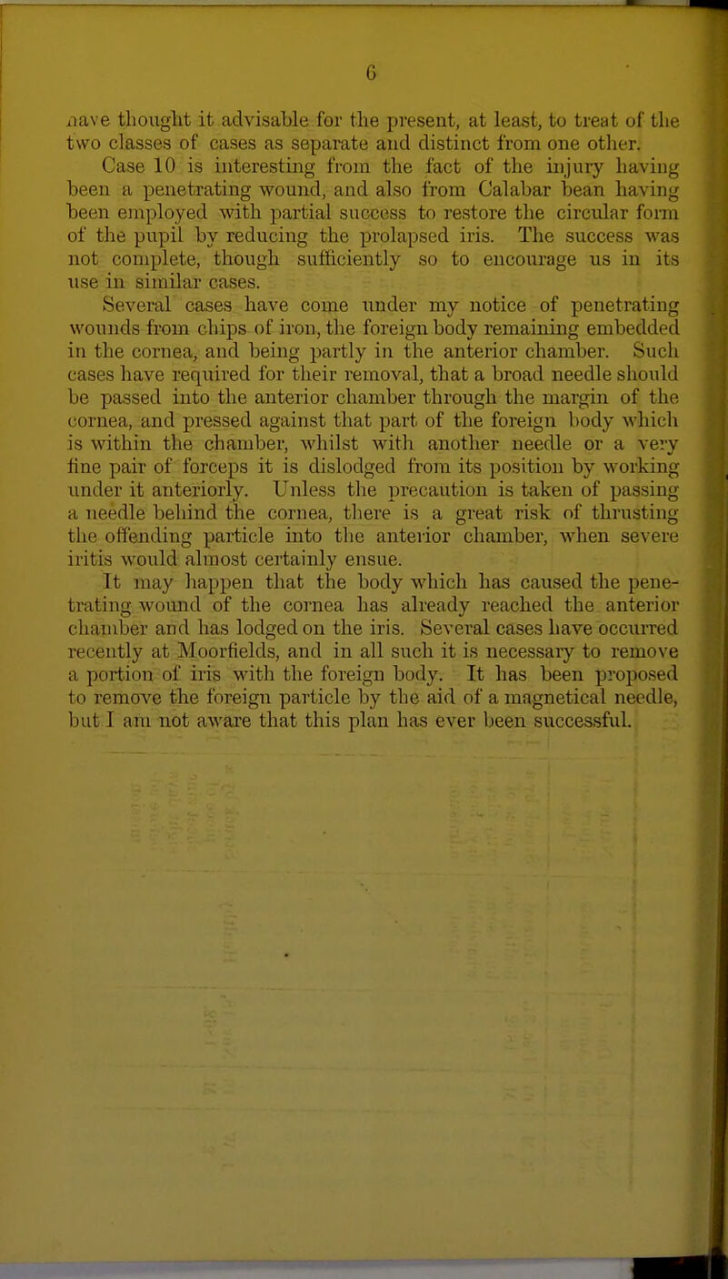 iiave thought it advisable for the present, at least, to treat of the two classes of cases as separate and distinct from one other. Case 10 is interesting from the fact of the injury having been a penetrating wound, and also from Calabar bean having been employed with partial success to restore the circular form of the pupil by reducing the prolapsed iris. The success wa.s not complete, though sufficiently so to encourage us in its use in similar cases. Several cases have come Tinder my notice of penetrating wounds from chips of iron, the foreign body remaining embedded in the cornea, and being partly in the anterior chamber. Such cases have required for their removal, that a broad needle should be passed into the anterior chamber through the margin of the cornea, and pressed against that part of the foreign body which is within the chamber, whilst with another needle or a very fine pair of forceps it is dislodged from its position by working imder it anteriorly. Unless the precaution is taken of passing a needle behind the cornea, tliere is a great risk of thrusting the offending particle into the anterior chamber, when severe iritis would almost certainly ensue. It may happen that the body which has caused the pene- trating wound of the cornea has already reached the anterior chamber and has lodged on the iris. Several cases have occurred recently at Moorfields, and in all such it is necessary to remove a portion of iris with the foreign body. It has been proposed to remove the foreign particle by the aid of a magnetical needle, but I am not aware that this plan has ever been successful.