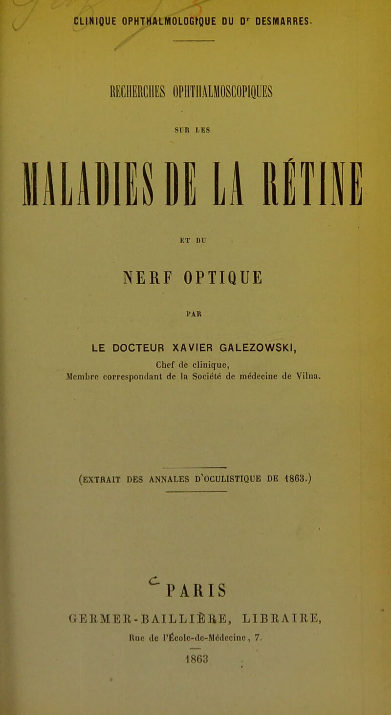 CLINIQUE OPHTHALMOLOGrQUE DU D<- DESMARRES- RECHERCHES OPHTHALIIOSCOPIQOES SUR LES HusDi y mm ET DU NERF OPTIQUE PAR LE DOCTEUR XAVIER GALEZOWSKI, Chef (le clinique, Membre correspondant de la Société de médecine de Vilna. (extrait des annales d'ocuustique de 1863.) ^PARIS GERMER-BAILLIÈRE, LIBRAIEE, Rue de l'Écolc-de-Métlccinc, 7. 1863