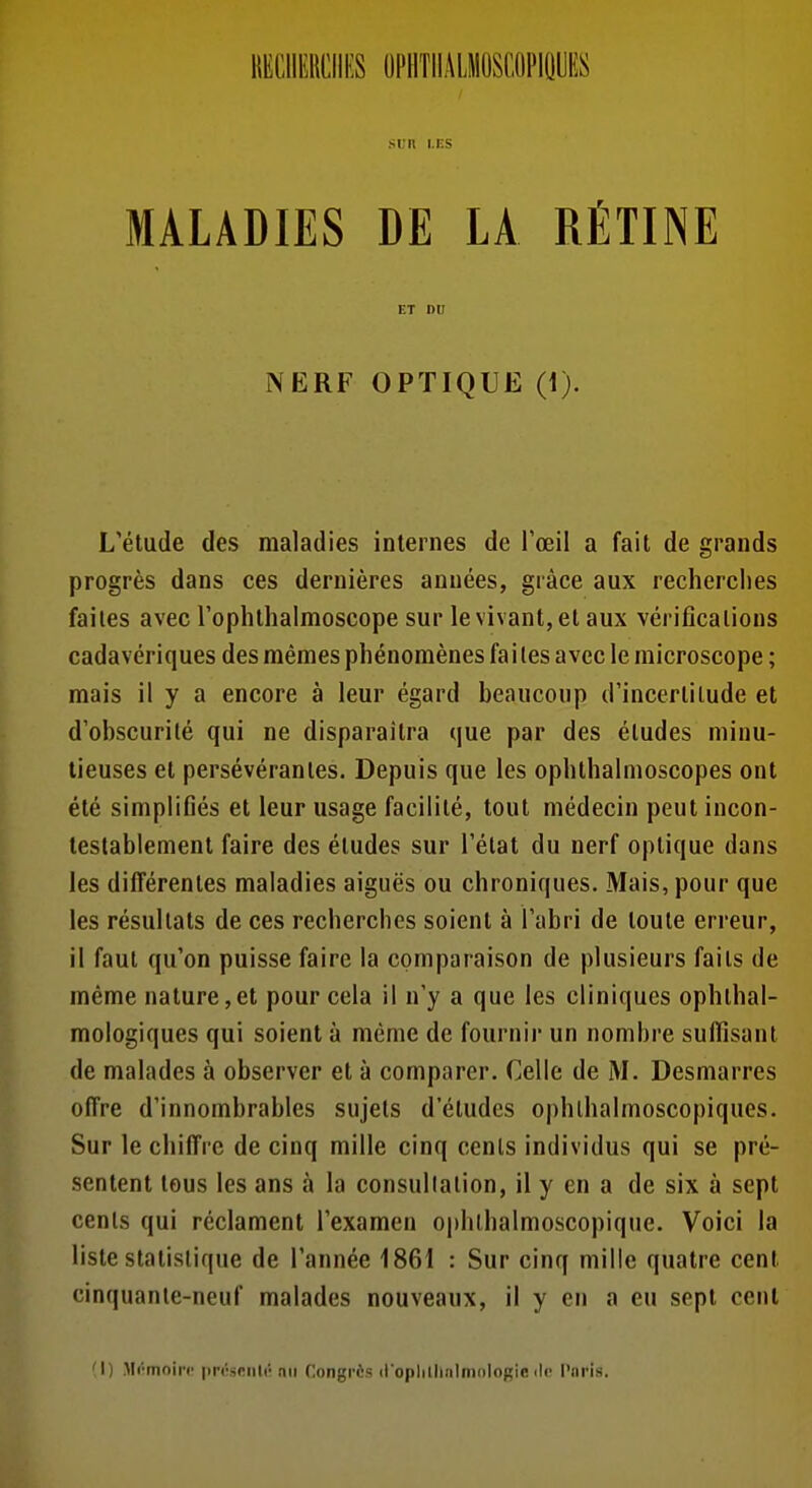 liECllEHCIIES OPllTllÂLMOSCOPlQyES srn i.KS MALADIES DE LA RÉTINE ET DU NERF OPTIQUE (1). L'étude des maladies internes de l'œil a fait de grands progrès dans ces dernières années, grâce aux recherches faites avec l'ophthalmoscope sur le vivant, et aux vérifications cadavériques des mêmes phénomènes fai tes avec le microscope ; mais il y a encore à leur égard beaucoup d'incertitude et d'obscurité qui ne disparaîtra que par des études minu- tieuses et persévérantes. Depuis que les ophthalnioscopes ont été simplifiés et leur usage facilité, tout médecin peut incon- testablement faire des études sur l'état du nerf optique dans les différentes maladies aiguës ou chroniques. Mais, pour que les résultats de ces recherches soient à l'abri de toute erreur, il faut qu'on puisse faire la comparaison de plusieurs faits de même nature,et pour cela il n'y a que les cliniques ophthal- mologiques qui soient à même de fournir un nombre sufiisant de malades à observer et à comparer. Celle de M. Desmarres offre d'innombrables sujets d'études ophlhalmoscopiques. Sur le chiffre de cinq mille cinq cents individus qui se pré- sentent tous les ans à la consullation, il y en a de six à sept cents qui réclament l'examen ophthalmoscopique. Voici la liste statistique de l'année 1861 : Sur cinq mille quatre cent cinquanie-neuf malades nouveaux, il y en a eu sept cent