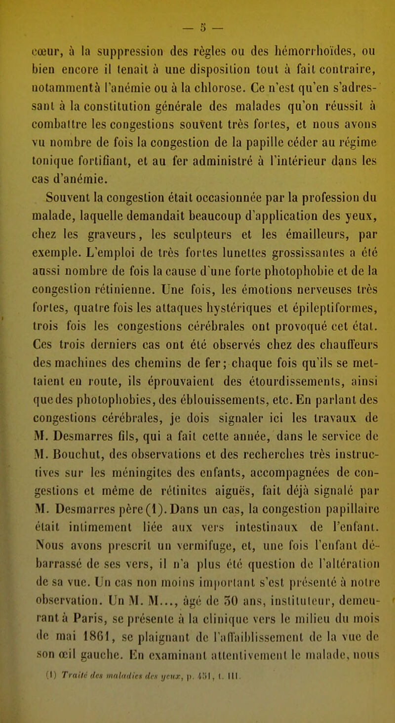 cœur, à la suppression des règles ou des hémorrhoïdes, ou bien encore il tenait à une disposition tout à fait contraire, notamment à l'anémie ou à la chlorose. Ce n'est qu'en s'adres- sanl à la constitution générale des malades qu'on réussit à combattre les congestions souvent très fortes, et nous avons vu nombre de fois la congestion de la papille céder au régime tonique fortifiant, et au fer administré à l'intérieur dans les cas d'anémie. Souvent la congestion était occasionnée par la profession du malade, laquelle demandait beaucoup d'application des yeux, chez les graveurs, les sculpteurs et les émailleurs, par exemple. L'emploi de très fortes lunettes grossissantes a été aussi nombre de fois la cause d'une forte photophobie et de la congestion rétinienne. Une fois, les émotions nerveuses très fortes, quatre fois les attaques hystériques et épileptiformes, trois fois les congestions cérébrales ont provoqué cet état. Ces trois derniers cas ont été observés chez des chauffeurs des machines des chemins de fer; chaque fois qu'ils se met- taient en route, ils éprouvaient des élourdissements, ainsi que des pholopbobies, des éblouissements, etc. En parlant des congestions cérébrales, je dois signaler ici les travaux de M. Desmarres fils, qui a fait cette année, dans le service de M. Bouchut, des observations et des recherches très instruc- tives sur les méningites des enfants, accompagnées de con- gestions et même de rélinitcs aiguës, fait déjà signalé par M. Desmarres père (1). Dans un cas, la congestion papillaire était intimement liée aux vei's intestinaux de l'enfant. Nous avons prescrit un vermifuge, et, une fois l'enfant dé- barrassé de ses vers, il n'a plus été question de l'altération de sa vue. Un cas non moins important s'est présenté à notre observation. Un M. M..., âgé de 30 ans, instilulour, demeu- rant à Paris, se présente à la clinique vers le milieu du mois de mai 1861, se plaignant de raflaiblissemenl de la vue de son œil gauche. En examinant attentivement le malade, nous (I) Traité des maladies des yeux, p. I. III.