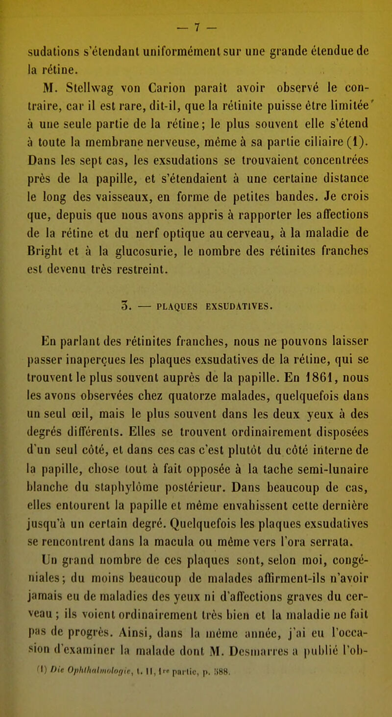 sudations s'étendaol uniforraémenlsur une grande étendue de la réline. M. Stellwag von Carion parait avoir observé le con- traire, car il est rare, dit-il, que la rélinite puisse être limitée' à une seule partie de la rétine; le plus souvent elle s'étend à toute la membrane nerveuse, même à sa partie ciliaire (1). Dans les sept cas, les exsudations se trouvaient concentrées près de la papille, et s'étendaient à une certaine distance le long des vaisseaux, en forme de petites bandes. Je crois que, depuis que nous avons appris à rapporter les affections de la rétine et du nerf optique au cerveau, à la maladie de Bright et à la glucosurie, le nombre des rétinites franches est devenu très restreint. 5. — PLAQUES EXSUDATIVES. En parlant des rétinites franches, nous ne pouvons laisser passer inaperçues les plaques exsudatives de la réline, qui se trouvent le plus souvent auprès de la papille. En 1861, nous les avons observées chez quatorze malades, quelquefois dans un seul œil, mais le plus souvent dans les deux yeux à des degrés différents. Elles se trouvent ordinairement disposées d'un seul côté, et dans ces cas c'est plutôt du côté interne de la papille, chose tout à fait opposée à la tache semi-lunaire blanche du staphylôme postérieur. Dans beaucoup de cas, elles entourent la papille et même envahissent cette dernière jusqu'à un certain degré. Quelquefois les plaques exsudatives se rencontrent dans la macula ou même vers l'ora serrata. Un grand nombre de ces plaques sont, selon moi, congé- niales; du moins beaucoup de malades affirment-ils n'avoir jamais eu de maladies des yeux ni d'affections graves du cer- veau ; ils voient ordinairement très bien et la maladie ne fait pas de progrès. Ainsi, dans la même année, j'ai eu l'occa- sion d'examiner la malade dont M. Dcsniarres a |)ublié l'ob- (\) Die Ophlhalmoloijic, t. Il, Irr partie, p. Îi88.