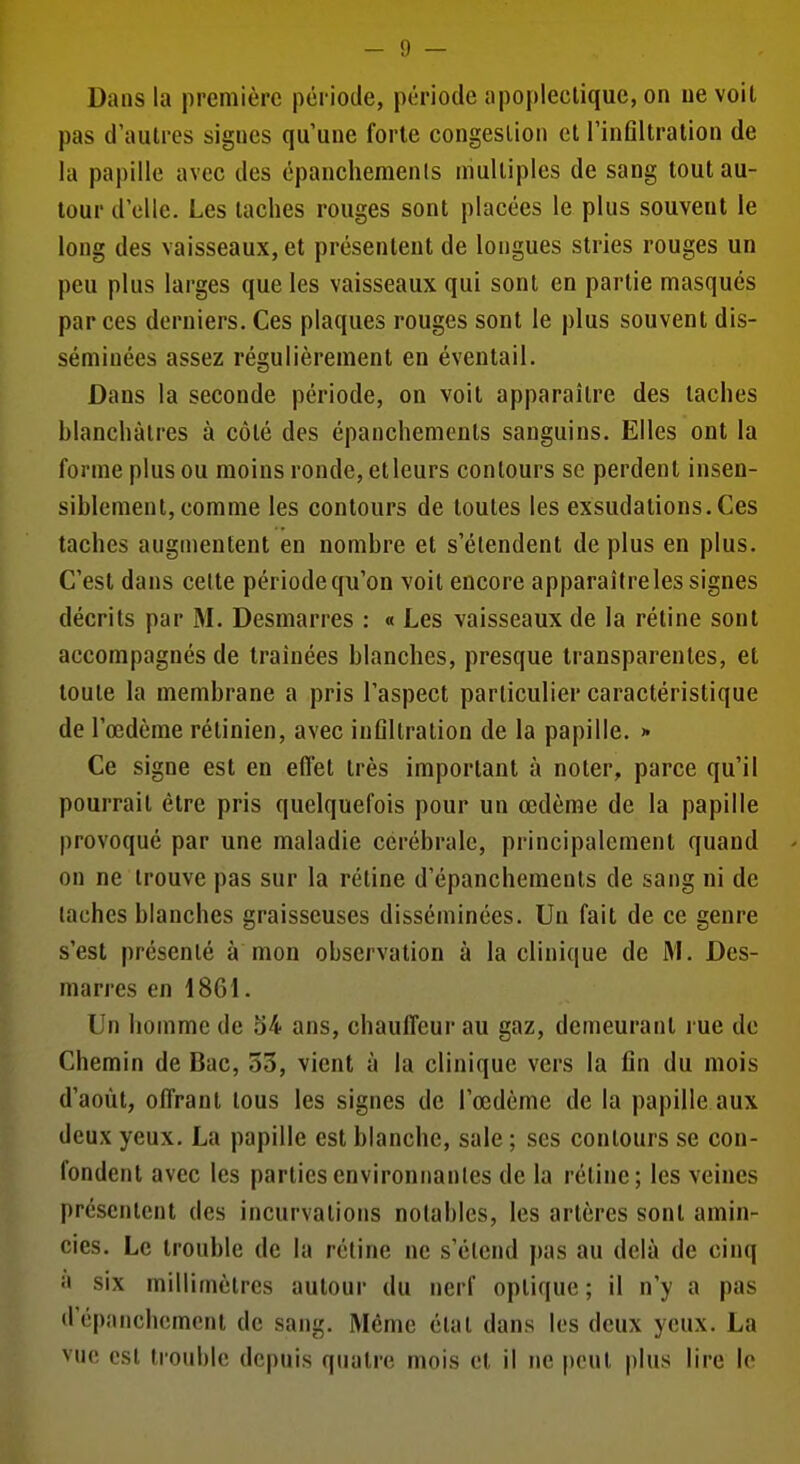 Dans la première période, période apoplectique, on uevoit pas d'autres signes qu'une forte congestion et l'inGltralion de la papille avec des épancliemenls multiples de sang tout au- tour d'elle. Les taches rouges sont placées le plus souvent le long des vaisseaux, et présentent de longues stries rouges un peu plus larges que les vaisseaux qui sont en partie masqués par ces derniers. Ces plaques rouges sont le plus souvent dis- séminées assez régulièrement en éventail. Dans la seconde période, on voit apparaître des taches blanchâtres à côté des épanchemenls sanguins. Elles ont la forme plus ou moins ronde, et leurs contours se perdent insen- siblement, comme les contours de toutes les exsudations. Ces taches augmentent en nombre et s'étendent de plus en plus. C'est dans celte période qu'on voit encore apparaître les signes décrits par M. Desmarres : « Les vaisseaux de la rétine sont accompagnés de traînées blanches, presque transparentes, et toute la membrane a pris l'aspect particulier caractéristique de l'œdème rétinien, avec inflltralion de la papille. >• Ce signe est en effet très important à noter, parce qu'il pourrait être pris quelquefois pour un œdème de la papille provoqué par une maladie cérébrale, principalement quand on ne trouve pas sur la réline d'épanchemeuls de sang ni de lâches blanches graisseuses disséminées. Un fait de ce genre s'est présenté à mon observation à la clinique de M. Des- marres en 1861. Un homme de 54 ans, chauffeur au gaz, demeurant rue de Chemin de Bac, 33, vient à la clinique vers la fin du mois d'août, offrant tous les signes de l'œdème de la papille aux deux yeux. La papille est blanche, sale ; ses contours se con- fondent avec les parties environnantes de la rétine; les veines présentent des incurvations notables, les artères sont aminr cies. Le trouble de la rétine ne s'étend pas au delà de cinq a six millimètres autour du nerf optique ; il n'y a pas d'épanchemcnt de sang. Même élat dans les deux yeux. La vue est trouble depuis quatre mois et il ne peut plus lire le