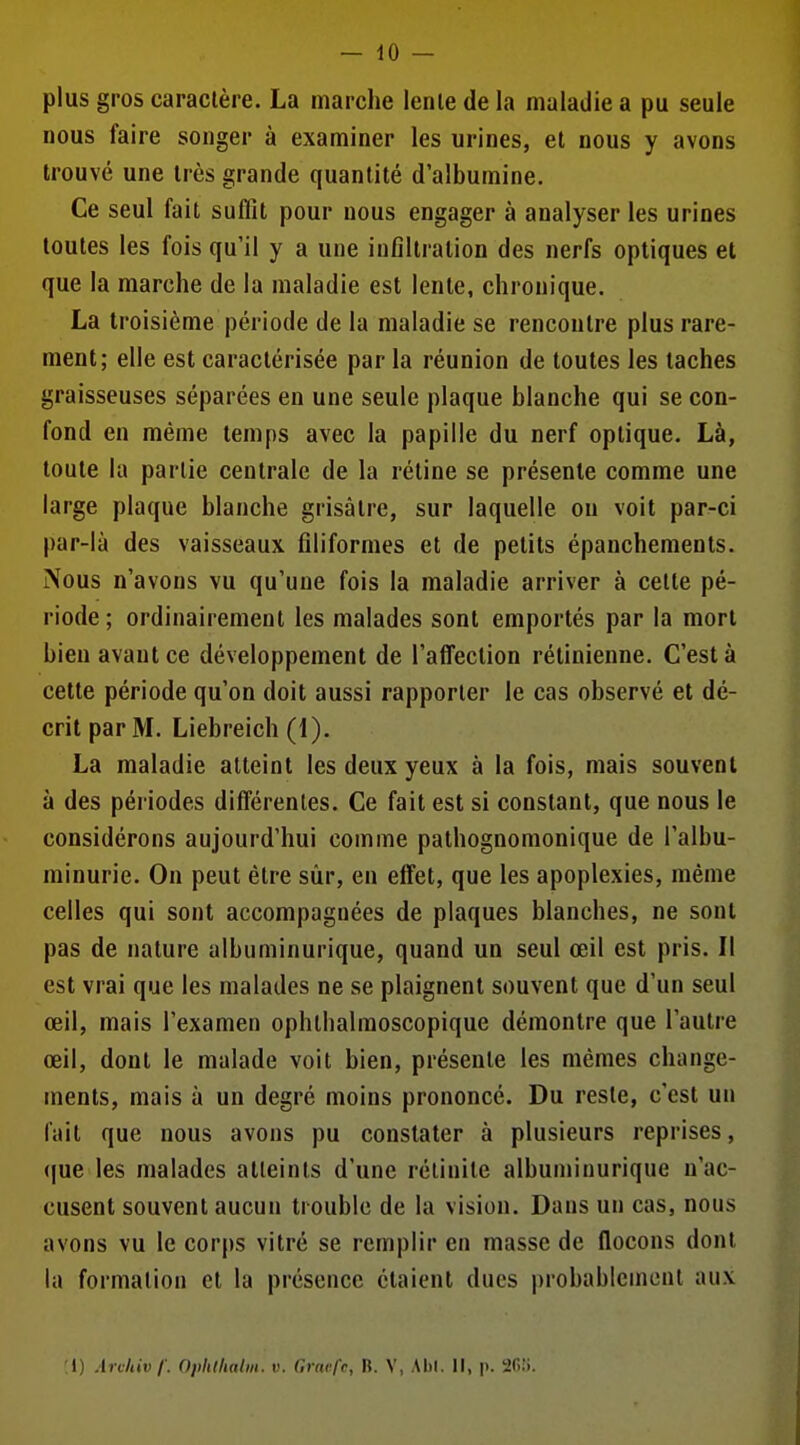 plus gros caractère. La marche lenle de la maladie a pu seule nous faire songer à examiner les urines, et nous y avons trouvé une très grande quantité d'albumine. Ce seul fait suffît pour nous engager à analyser les urines toutes les fois qu'il y a une infiltration des nerfs optiques et que la marche de la maladie est lente, chronique. La troisième période de la maladie se rencontre plus rare- ment; elle est caractérisée par la réunion de toutes les taches graisseuses séparées en une seule plaque blanche qui se con- fond en même temps avec la papille du nerf optique. Là, toute la partie centrale de la rétine se présente comme une large plaque blanche grisâtre, sur laquelle on voit par-ci par-là des vaisseaux filiformes et de petits épanchements. Nous n'avons vu qu'une fois la maladie arriver à celte pé- riode; ordinairement les malades sont emportés par la mort bien avant ce développement de l'affection rétinienne. C'est à cette période qu'on doit aussi rapporter le cas observé et dé- crit par M. Liebreich (1), La maladie atteint les deux yeux à la fois, mais souvent à des périodes différentes. Ce fait est si constant, que nous le considérons aujourd'hui comme pathognomonique de l'albu- minurie. On peut être sùr, en effet, que les apoplexies, même celles qui sont accompagnées de plaques blanches, ne sont pas de nature albuminurique, quand un seul œil est pris. Il est vrai que les malades ne se plaignent souvent que d'un seul œil, mais l'examen ophthalmoscopique démontre que l'autre œil, dont le malade voit bien, présente les mêmes change- ments, mais à un degré moins prononcé. Du reste, c'est uu fait que nous avons pu constater à plusieurs reprises, que les malades atteints d'une rélinite albuniinurique n'ac- cusent souvent aucun trouble de la vision. Dans un cas, nous avons vu le corps vitré se remplir en masse de flocons dont la formation et la présence étaient dues probablement aux ;l) Archivf. Opiilfialiii. v. Gravfc, B. V, Alil. Il, p. afi!!.