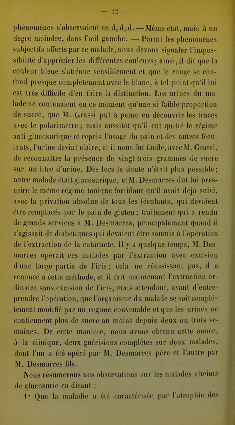 \2 phénomènes s observaient en d, d, d. —Même élal, mais à un degré moindre, dans l'œil gauche. — Parmi les phénomènes subjectifs oirerlsparce malade, nous devons signaler l'impos- sibilité d'apprécier les différentes couleurs; ainsi,il dit que la couleur bleue s'atténue sensiblement et que le rouge se con- fond presque complètement avec le blanc, à tel point qu'il lui est très difficile d'en faire la distinction. Les urines du ma- lade ne contenaient en ce moment qu'une si faible proportion de sucre, que M. Grassi put à peine en découvrir les traces avec le polarimètre ; mais aussitôt qu'il eut quitlé le régime anti-glucosurique et repris l'usage du pain et des autres fécu- lants, l'urine devint claire, et il nous fut facile, avec M. Grassi, de reconnaître la présence de vingt-trois grammes de sucre sur un litre d'urine. Dès lors le doute n'était plus possible; notre malade était glucosurique, elM. Desmarres dut lui pres- crire le même régime tonique fortifiant qu'il avait déjà suivi, avec la privation absolue de tous les féculanls, qui devaient être remplacés par le pain de gluten; traitement qui a rendu de grands services à M. Desmarres, principalement quand il s'agissait de diabétiques qui devaient être soumis à l'opération de l'extraction de la cataracte. Il y a quelque lemps, M. Des- marres opérait ces malades par l'extraction avec excision d'une large partie de l'iris; cela ne réussissant pas, il a renoncé à cette méthode, et il fait mainlenant l'extraclion or- dinaire sans excision de l'iris, mais attendant, avant d'entre- prendre l'opération, que l'organisme du malade se soilcomplé- tement modifié par un régime convenable et que les urines ne contiennent plus de sucre au moins depuis deux ou trois se- maines. De cette manière, nous avons obtenu cette année, à la clinique, deux guérisions complètes sur deux malades, dont l'un a été opéré par M. Desmarres père et l'autre par M. Desmarres fils. Nous résumerons nos observations sur les malades alleinls do glucosurie en disant :