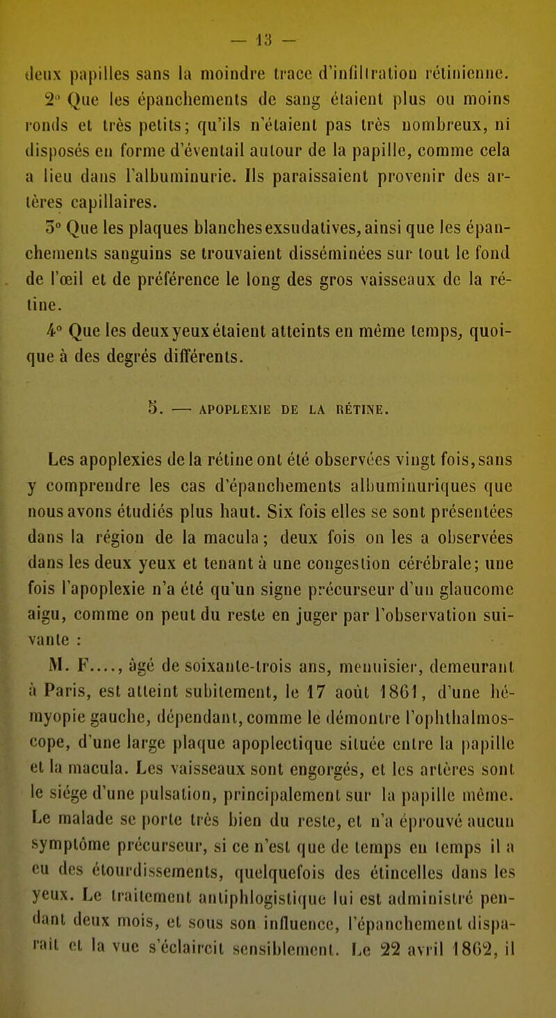 deux papilles sans la moindre trace d'infillraliou rélinicnne. 2 Que les épanchenienls de sang élaient plus ou moins ronds et très petits; qu'ils n'élaienl pas très nombreux, ni disposés en forme d éventail autour de la papille, comme cela a lieu dans l'albuminurie. Ils paraissaient provenir des ar- tères capillaires. 0 Que les plaques blanchesexsudalives, ainsi que les épan- chements sanguins se trouvaient disséminées sur tout le fond de l'œil et de préférence le long des gros vaisseaux de la ré- tine. 4° Que les deux yeux étaient atteints en même temps^ quoi- que à des degrés différents. 5. APOPLEXIE DE LA RÉTINE. Les apoplexies de la rétine ont été observées vingt fois,sans y comprendre les cas d'épanchements albuminuriques que nous avons étudiés plus haut. Six fois elles se sont présentées dans la région de la macula; deux fois on les a observées dans les deux yeux et tenant à une congestion cérébrale; une fois l'apoplexie n'a été qu'un signe précurseur d'un glaucome aigu, comme on peut du reste en juger par l'observation sui- vante : F...., âgé de soixante-trois ans, menuisier, demeurant à Paris, est atteint subitement, le 17 août 1801, d'une lié- myopie gauche, dépendant, comme le démontre l'oplithalmos- cope, d'une large plaque apoplectique située entre la papille et la macula. Les vaisseaux sont engorgés, et les artères sont le siège d'une j)ulsation, princi|)alement sur la papille même. Le malade se porte très bien du reste, et n'a éprouvé aucun symptôme précurseur, si ce n'est que de temps eu lemps il a eu des étourdissements, quelquefois des étincelles dans les yeux. Le traitement anlipblogistique lui est administré pen- dant deux mois, et sous son influence, l'épanchement dispa- niil et la vue s'éclaircit sensiblement. Le 22 avril 1802, il