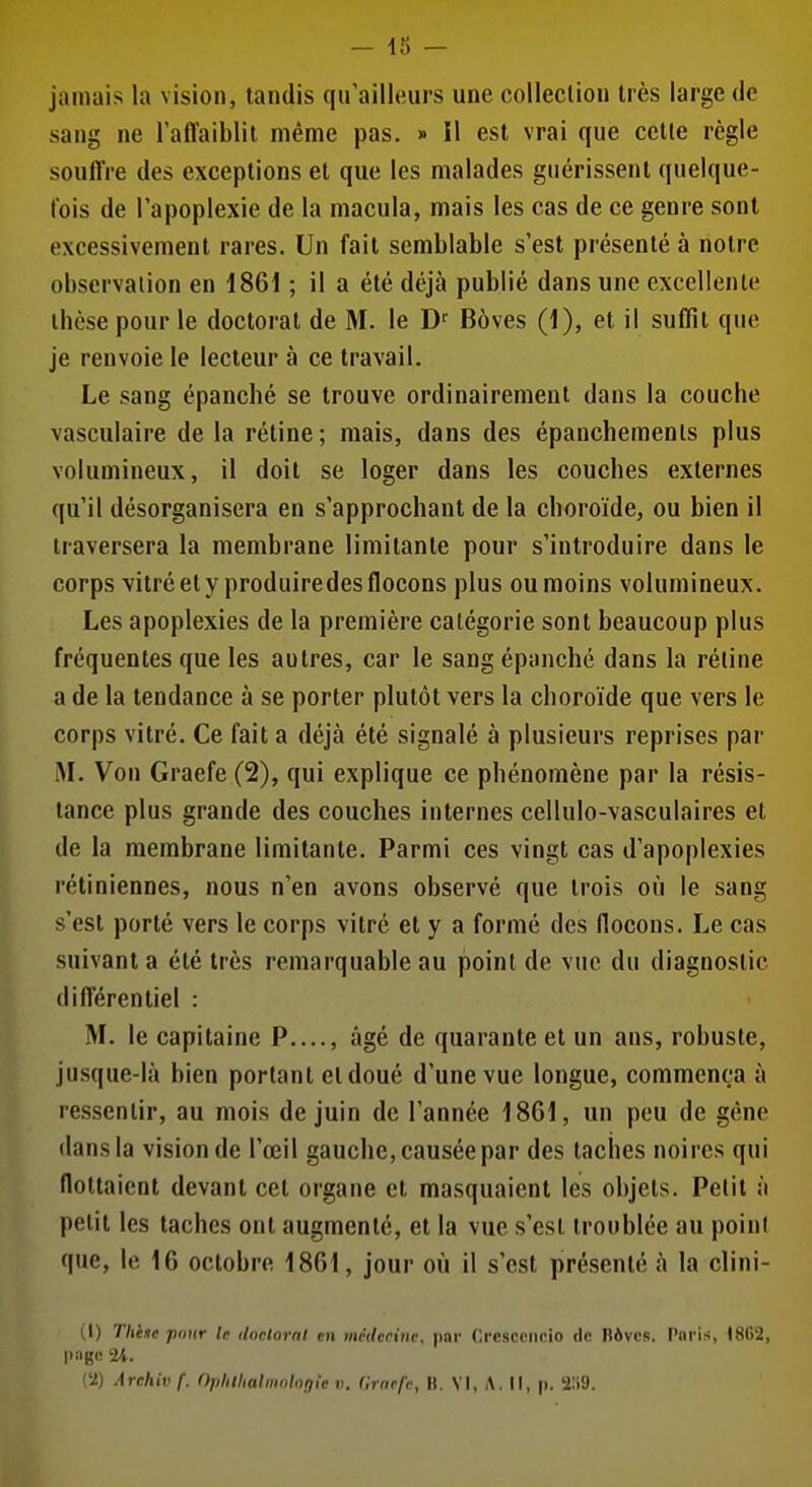 — 15 — jamais la vision, tandis qu'ailleurs une coUeclion très large de sang ne l'affaiblit même pas. » il est vrai que cette règle souffre des exceptions et que les malades guérissent quelque- fois de l'apoplexie de la macula, mais les cas de ce genre sont excessivement rares. Un fait semblable s'est présenté à notre observation en 1861 ; il a été déjà publié dans une excellente thèse pour le doctorat de M. le D' Bôves (1), et il suffit que je renvoie le lecteur à ce travail. Le sang épanché se trouve ordinairement dans la couche vasculaire de la rétine; mais, dans des épanchements plus volumineux, il doit se loger dans les couches externes qu'il désorganisera en s'approchant de la choroïde, ou bien il traversera la membrane limitante pour s'introduire dans le corps vitré et y produiredes flocons plus ou moins volumineux. Les apoplexies de la première catégorie sont beaucoup plus fréquentes que les autres, car le sang épanché dans la réline a de la tendance à se porter plutôt vers la choroïde que vers le corps vitré. Ce fait a déjà été signalé à plusieurs reprises par M. Von Graefe (2), qui explique ce phénomène par la résis- tance plus grande des couches internes cellulo-vasculaires et de la membrane limitante. Parmi ces vingt cas d'apoplexies rétiniennes, nous n'en avons observé que trois où le sang s'est porté vers le corps vitré et y a formé des flocons. Le cas suivant a été très remarquable au point de vue du diagnostic différentiel : M. le capitaine P...., âgé de quarante et un ans, robuste, jusque-là bien portant et doué d'une vue longue, commença à ressentir, au mois de juin de l'année 1861, un peu de gêne dans la vision de l'œil gauche, causée par des taches noires qui flottaient devant cet organe et masquaient les objets. Petit à petit les taches ont augmente, et la vue s'est troublée au point que, le 16 octobre 1861, jour où il s'est présenté à la clini- (1) Tlièfc pnur le ilnclornl en mctlccinc, par Crcscciicio de Rôvcs. Pnris, t8G2, page 24.