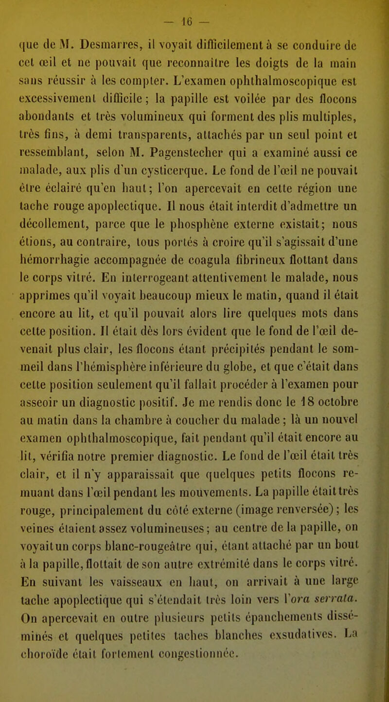 que de M. Desmarres, il voyait difficilement à se conduire de cet œil et ne pouvait que reconnaître les doigts de la main sans réussir à les compter. L'examen ophthalmoscopique est excessivement difficile ; la papille est voilée par des flocons abondants et très volumineux qui forment des plis multiples, très fins, à demi transparents, attachés par un seul point et ressemblant, selon M. Pagenstecher qui a examiné aussi ce malade, aux plis d'un cysticerque. Le fond de l'œil ne pouvait être éclairé qu'en haut; l'on apercevait en cette région une tache rouge apoplectique. Il nous était interdit d'admettre un décollement, parce que le phosphène externe existait; nous étions, au contraire, tous portés à croire qu'il s'agissait d'une hémorrhagie accompagnée de coagula fîbrineux flottant dans le corps vitré. En interrogeant attentivement le malade, nous apprîmes qu'il voyait beaucoup mieux le matin, quand il était encore au lit, et qu'il pouvait alors lire quelques mots dans cette position. Il était dès lors évident que le fond de l'œil de- venait plus clair, les flocons étant précipités pendant le som- meil dans l'hémisphère inférieure du globe, et que c'était dans cette position seulement qu'il fallait procéder à l'examen pour asseoir un diagnostic positif. Je me rendis donc le 18 octobre au matin dans la chambre à coucher du malade ; là un nouvel examen ophthalmoscopique, fait pendant qu'il était encore au lit, vérifia notre premier diagnostic. Le fond de l'œil était très clair, et il n'y apparaissait que quelques petits flocons re- muant dans l'œil pendant les mouvements. La papille était très rouge, principalement du côlé externe (image renversée); les veines étaient assez volumineuses; au centre de la papille, on voyait un corps blanc-rougeâlre qui, étant attaché par un bout à la papille, flottait de son autre extrémité dans le corps vitré. En suivant les vaisseaux en haut, on arrivait à une large tache apoplectique qui s'étendait très loin vers l'om serrala. On apercevait en outre plusieurs petits épanchemenls dissé- minés et quelques petites taches blanches exsudatives. La choroïde était forlement congestionnée.