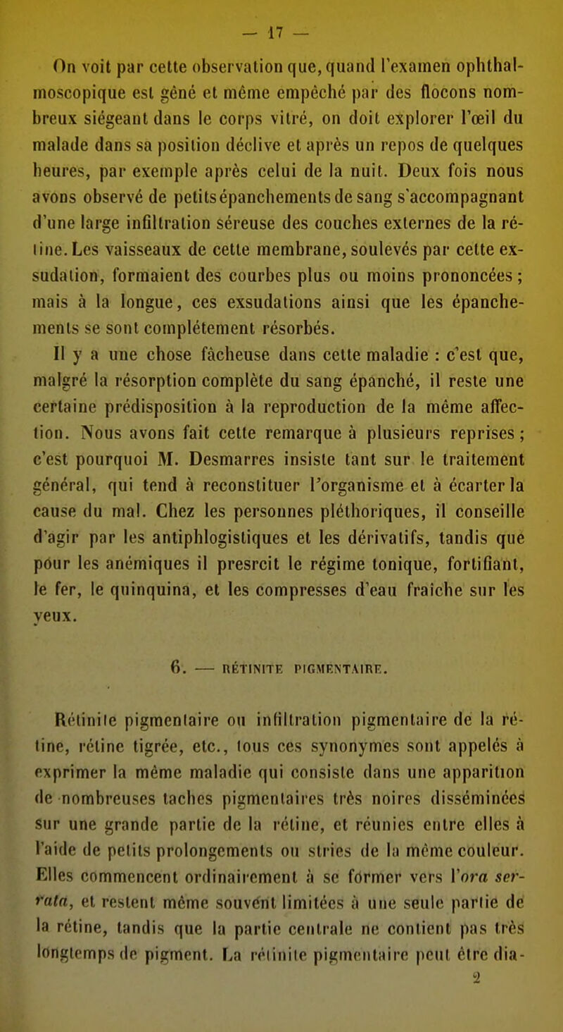 On voit par cette observation que, quand Texamen oplithal- moscopique est gêné et même empêché par des flocons nom- breux siégeant dans le corps vitré, on doit explorer l'œil du malade dans sa position déclive et après un repos de quelques heures, par exemple après celui de la nuit. Deux fois nous avons observé de petitsépanchementsdesang s'accompagnant d'une large inflltration séreuse des couches externes de la ré- line. Les vaisseaux de cette membrane, soulevés par cette ex- sudation, formaient des courbes plus ou moins prononcées; mais à la longue, ces exsudations ainsi que les épanche- ments se sont complètement résorbés. Il y a une chose fâcheuse dans cette maladie : c'est que, malgré la résorption complète du sang épanché, il reste une certaine prédisposition à la reproduction de la même affec- tion. Nous avons fait cette remarque à plusieurs reprises; c'est pourquoi M. Desmarres insiste tant sur le traitement général, qui tend à reconstituer l'organisme et à écarter la cause du mal. Chez les personnes pléthoriques, il conseille d'agir par les antiphlogistiques et les dérivatifs, tandis que pôur les anémiques il presrcil le régime tonique, fortiflant, le fer, le quinquina, et les compresses d'eau fraîche sur les yeux. 6. RÉTINITE PIGMENTAinn. Rélinile pigmenlaire ou infiltration pigmentaire de la ré- line, rétine tigrée, etc., lous ces synonymes sont appelés à exprimer la même maladie qui consiste dans une apparition de nombreuses taches pigmcntaires très noires disséminées sur une grande partie de la rétine, et réunies entre elles à l'aide de petits prolongements ou stries de la même couleur. Elles commencent ordinairement à se fôrmer vers Vora ser- fata, et restent même souvent limitées à une seule parlie de la rétine, tandis que la partie centrale ne contient pas très longtemps de pigment. La réi in Ile pigmentaire peut êtredia- -2