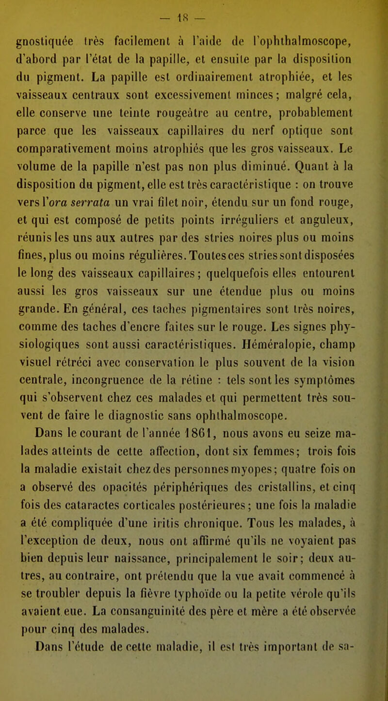 gnostiquée Irès facilement à l'aide de l'ophibalmoscope, d'abord par l'état de la papille, et ensuite par la disposition du pigment. La papille est ordinairement atrophiée, et les vaisseaux centraux sont excessivement minces; malgré cela, elle conserve une teinte rougeâtre au centre, probablement parce que les vaisseaux capillaires du nerf optique sont comparativement moins atrophiés que les gros vaisseaux. Le volume de la papille n'est pas non plus diminué. Quant à la disposition du pigment, elle est très caractéristique : on trouve vers l'ora serrata un vrai filet noir, étendu sur un fond rouge, et qui est composé de petits points irréguliers et anguleux, réunis les uns aux autres par des stries noires plus ou moins fines, plus ou moins régulières. Toutesces stries sont disposées le long des vaisseaux capillaires; quelquefois elles entourent aussi les gros vaisseaux sur une étendue plus ou moins grande. En général, ces taches pigmentaires sont très noires, comme des taches d'encre faites sur le rouge. Les signes phy- siologiques sont aussi caractéristiques. Héméralopie, champ visuel rétréci avec conservation le plus souvent de la vision centrale, incongruence de la rétine : tels sont les symptômes qui s'observent chez ces malades et qui permettent très sou- vent de faire le diagnostic sans ophlhalmoscope. Dans le courant de l'année 1861, nous avons eu seize ma- lades atteints de cette affection, dont six femmes; trois fois la maladie existait chez des personnes myopes; quatre fois on a observé des opacités périphériques des cristallins, et cinq fois des cataractes corticales postérieures; une fois la maladie a été compliquée d'une iritis chronique. Tous les malades, à l'exception de deux, nous ont affirmé qu'ils ne voyaient pas bien depuis leur naissance, principalement le soir; deux au- tres, au contraire, ont prétendu que la vue avait commencé à se troubler depuis la fièvre typhoïde ou la petite vérole qu'ils avaient eue. La consanguinité des père et mère a été observée pour cinq des malades. Dans l'étude de celte maladie, il est très important de sa-