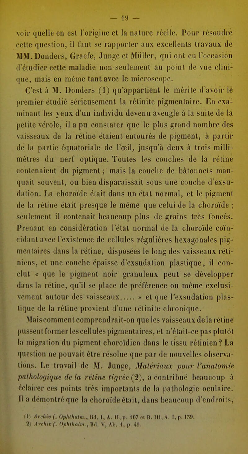 voir quelle en esl l'origine et la nature réelle. Pour résoudie cette question, il faut se rapporter aux excellents travaux de MM.Donders, Graefe, Junge et Millier, qui ont eu roccasion d'étudier celle maladie non-seulement au point de vue clini- que, mais en nién)e tant avec le microscope. C'est à M. Donders (1) qu'appartient le mérite d'avoir le premier étudié sérieusement la rélinite pigmentaire. En exa- minant les yeux d'un individu devenu aveugle à la suite de la petite vérole, il a pu constater que le plus grand nombre des vaisseaux de la rétine étaient entourés de pigment, à partir de la partie équatoriale de l'œil, jusqu'à deux à trois milli- mètres du nerf optique. Toutes les couches de la réline contenaient du pigment; mais la couche de bâtonnets man- quait souvent, ou bien disparaissait sous une couche d'exsu- dation. La choroïde élait dans un état normal, et le pigment de la rétine était presque le même que celui de la choroïde ; seulement il contenait beaucoup plus de grains très foncés. Prenant eu considération l'état normal de la choroïde coïn- cidant avec l'exislence de cellules régulièi-es hexagonales pig- menlaires dans la rétine, disposées le long des vaisseaux réti- niens, et une couche épaisse d'exsudation plastique, il con- clut « que le pigment noir granuleux peut se développer dans la rétine, qu'il se place de préférence ou même exclusi- vement autour des vaisseaux,.... » et que l'exsudalion plas- tique de la rétine provient d'une rétinite chronique. Maiscommentcomprendrait-on que les vaisseauxdelarétine pussent former les cellules pigmentaires, et n'élail-ce pas plutôt la migration du pigment choroïdien dans le tissu rétinien? La question ne pouvait être résolue que par de nouvelles observa- lion3. Le travail de M. Junge, Matériaux pour l'anatomie palholofjiquc de la rétine tigrée (2), a contribué beaucoup à éclairer ces points très importants de la pathologie oculaire. Il a démontre que la choroïde était, dans beaucoup d'endroits, fl) Archiv f. Ophthalm.,1\(\. I, A. II, p. 107 cl B. Ml, A. I,p. ITi!). 2j Arrhivf. Ophthalm , Ht\. V, Ali. I, p. ^\).