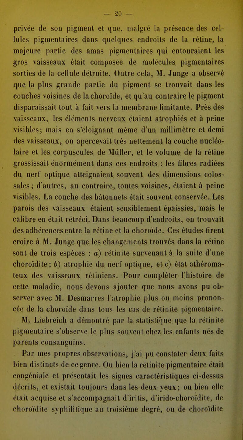 privée de son pigment et que, malgré la présence des cel- lules pigraenlaires dans quelques endroils de la rétine, la majeure partie des amas pigmenlaires qui entouraient les gros vaisseaux était composée de molécules pigmentaires sorties de la cellule détruite. Outre cela, M. Junge a observé que la plus grande partie du pigment se trouvait dans les couches voisines de la choroïde, et qu'au contraire le pigment disparaissait tout à fait vers la membrane limitante. Près des vaisseaux, les éléments nerveux étaient atrophiés et à peine visibles; mais en s'éloignant même d'un millimètre et demi des vaisseaux, on apercevait très nettement la couche nucléo- laire et les corpuscules de Millier, et le volume de la rétine grossissait énormément dans ces endroits : les fibres radiées du nerf optique atteignaient souvent des dimensions colos- sales; d'autres, au contraire, toutes voisines, étaient à peine visibles. La couche des bâtonnets était souvent conservée. Les parois des vaisseaux étaient sensiblement épaissies, mais le calibre en était rétréci. Dans beaucoup d'endroits, on trouvait des adhérences entre la rétine et la choroïde. Ces études firent croire à M. Junge que les changements trouvés dans la réline sont de trois espèces : a) rétinite survenant à la suite d'une choroïdite; 6) atrophie du nerf optique, etc) étal athéroma- teux des vaisseaux rciiniens. Pour compléter l'histoire de cette maladie, nous devons ajouter que nous avons pu ob- server avec M. Desmarres l'atrophie plus ou moins pronon- cée de la choroïde dans tous les cas de rétinite pigmentaire. M. Liebreich a démontré par la statistique que la rétinite pigmentaire s'observe le plus souvent chez les enfants nés de parents consanguins. , Par mes propres observations, j'ai pu constater deux faits bien distincts de ce genre. Ou bien la rétinite pigmentaire était congéniale et présentait les signes caractéristiques ci-dessus décrits, et existait toujours dans les deux yeux; ou bien elle était acquise et s'accompagnait d'iritis, d'irido-choroïdite, de choroïdite syphilitique au troisième degré, ou de choroïdite