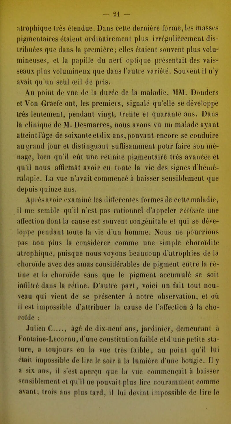 alrophique li-ès étendue. Dans celle dernière forme, les masses pigmenlaires étaient ordinairenienl plus irrégulièrement dis- tribuées que dans la première; elles étaient souvent plus volu- mineuses, et la papille du nerf optique présenlail des vais- seaux |)Ius volumineux que dans l'autre variété. Souvent il n'y avait qu'un seul œil de pris. Au point do vue de la durée de la maladie, MM. Donders cl Von Gracfe ont, les premiers, signalé qu'elle se développe ifès lentement, pendant vingt, trente et quarante ans. Dans la clinique de M. Desraarres, nous avons vu un malade ayant atteint l'âge de soixante et dix ans, pouvant encore se conduire au grand jour et distinguant suffisamment poUr faire son mé- nage, bien qu'il eût une rétinite pigraentaire très avancée et qu'il nous affirmât avoir eu toute la vie des signes d'hénié- raiopie. La vue n'avait commencé à baisser sensiblement que depuis quinze ans. Aprèsavoir examiné les différentes formesde celte maladie, il me semble qu'il n'est pas rationnel d'appeler rétinile une affection dont la cause est souvent congénitale et qui se déve- loppe pendant toute la vie d'un bomme. Nous ne pourrions pas non plus la considérer comme une simple cboroïdite alrophique, puisque nous voyons beaucoup d'atrophies de la choroïde avec des amas considérables de pigment entre la ré- line et In choroïde sans que le pigment accumulé se soit infiltré dans la rétine. D'autre pari, voici un fait tout nou- veau qui vient de se présenter à noire observation, et où il est impossible d'attribuer la cause de l'affection à la cho- roïde : Julien C...., âgé de dix-neuf ans, jardinier, demeurant à Fontaine-Lecornu, d'une constitution faible et d'une petite sta- ture, a toujours eu la vue très faible, au point qu'il lui élail impossible de lire le soir à la lumière d'une bougie. Il y a six ans, il s'est aperçu que la vue commençait à baisser sensiblement et qu'il ne pouvait plus lire couramment comme avant; trois ans plus lard, il lui devint impossible de lire lo