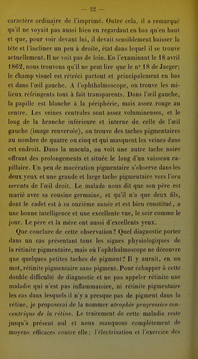 qu'il ne voyait pas aussi bien en regardant en bas qu'en haut et que, pour voir devant lui, il devait sensiblement baisser la tête et l'incliner un peu à droite, état dans lequel il se trouve actuellement. FI ne voit pas de loin. Eu l'examinant le 18 avril 1862, nous trouvons qu'il ne peut lire que le nM8 de Jaeger; le cliamp visuel est rétréci partout et principalement en bas et dans l'œil gauche. A Toplithalmoscope, on trouve les mi- lieux réfringents tout à fait transparents. Dans l'œil gauche, la papille est blanche à la périphérie, mais assez rouge au cenire. Les veines centrales sont assez volumineuses, et le long de la branche inférieure et interne de celle de l'œil gauche (image renversée), on trouve des taches pigmentaires au nombre de quatre ou cinq et qui masquent les veines dans cet endroit. Dans la macula, on voit une autre tache noire offrant des prolongements et située le long d'un vaisseau ca- pillaire. Un peu de macération pigmentaire s'observe dans les deux yeux et une grande et large tache pigmentaire vers Vora serrata de l'œil droit. Le malade nous dit que son père est marié avec sa cousine germaine, et qu'il n'a que deux fils, dont le cadet est à sa onzième année et est bien constitué, a une bonne intelligence et une excellente vue, le soir comme le jour. Le père et la mère ont aussi d'excellents yeux. Que conclure de cette observation? Quel diagnostic porter dans un cas présentant tous les signes physiologiques de la rétinile pigmentaire, mais où l'ophlhalmoscope ne découvre que quelques petites taches de pigment? Il y aurait, en un mot, rétinile pigmentaire sans pigment. Pour échapper à cette double difficulté de diagnostic et ne pas appeler rétinile une maladie qui n'est pas inflammatoire, ni rélinile pigmentaire les cas dans lesquels il n'y a presque pas de pigment dans la rétine, je proposerai de la nommer atrophie pro(jressive con- centrique de la rétine. Le traitement de celte maladie reste jusqu'à présent nul et nous manquons complètement de moyens eflicaces contre elle; rcleclrisalion et l'exercice des